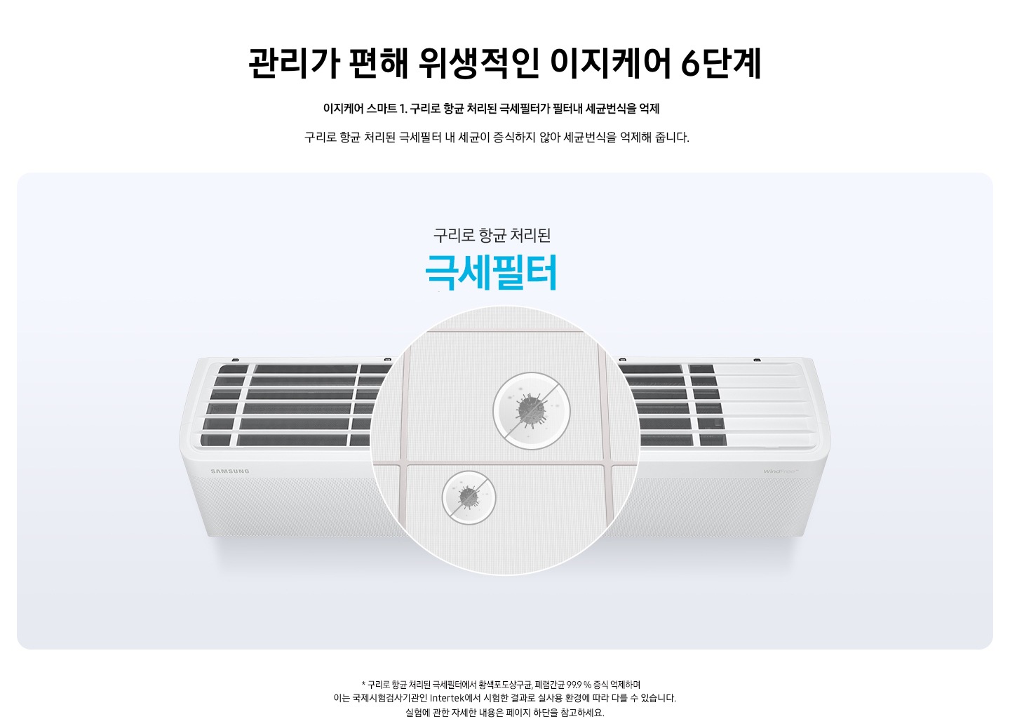 관리가 편해 위생적인 이제케어 6단계 [이지케어 스마트 ①] 항균구리 극세필터로 99.9 %&nbsp;항균 문구가 보여지며, 기존 극세 필터에 황화구리 성분의 원사를 적용하여 산화가 일어나지 않으면서 강력한 항균 효과를 가집니다. 설명이 보여집니다.  벽걸이 에어컨 상단이 보여지며 필터부분이 확대되어 가운데 보여집니다. 항균구리 극세필터 99% 항균 문구가 보여집니다.  &nbsp;* 항균구리 극세필터에서 황색포도상구균, 폐렴간균 99.9 % 증식 억제하며 이는 국제시험검사기관인 Intertek에서 시험한 결과로 실사용 환경에 따라 다를 수 있습니다. 실험에 관한 자세한 내용은 페이지 하단을 참고하세요.