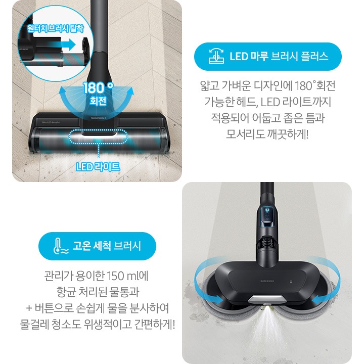 왼쪽부터 Bespoke 제트의 전용 브러시가 각 각의 네모 칸 안에 나열되어 있습니다.  가장 첫 번째는 헤링 본 패턴 마루 위 부스러기를 청소 중인 LED 마루 브러시 플러스가 확대되어 보입니다. 브러시의 가장 가운데 LED 라이트는 on 상태로 파란색 점선으로 LED 라이트 위치 표시와 문구가 함께 적혀 있습니다. 브러시와 스틱을 연결하는 부분에는 180˚ 회전 글자와 함께 움직임이 가능하다는 표현을 파란색 화살표를 통해 보여주고 있습니다. 브러시 칸 왼쪽 상단에는 원형으로 내부 융 브러시 탈착 방법을 확대하여 보여주고 있고, 원터치 브러시 탈착이라는 문구와 함께 브러시 탈착 방향을 파란색 화살표로 보여주고 있습니다. 브러시 칸 아래에는 파란색 바탕 위에 LED 마루 브러시 아이콘과 LED 마루 브러시 플러스 문구가 적혀 있습니다. 그 아래 얇고 가벼운 디자인에 180˚ 회전 가능한 헤드와 LED 라이트까지 적용되어 어둡고 좁은 틈과 모서리도 깨끗하게!라는 설명 이 적혀 있습니다. 두 번째 박스에는 회색의 바닥 위를 청소 중인 고온 세척 브러시가 보입니다. 청소기가 지나 온 영역은 진한 회색으로 표현되어 있고 최전 중인 좌, 우 브러시의 방향은 파란색 화살표를 통해 보여주고 있습니다. 브러시 가장 앞쪽 가운데에서 가열된 고온수가 분사 중인 모습이 함께 보입니다. 브러시 칸 아래에는 파란색 바탕 위에 고온을 표현하는 온도계 아이콘과 고온 세척 브러시 문구가 적여 있습니다. 그 아래 관리가 용이 간 150 ml에 항균 처리된 물통과 + 버튼으로 손쉽게 물을 분사하여 물걸레 청소고 위생적이고 간편하게!라는 설명이 적혀 있습니다.