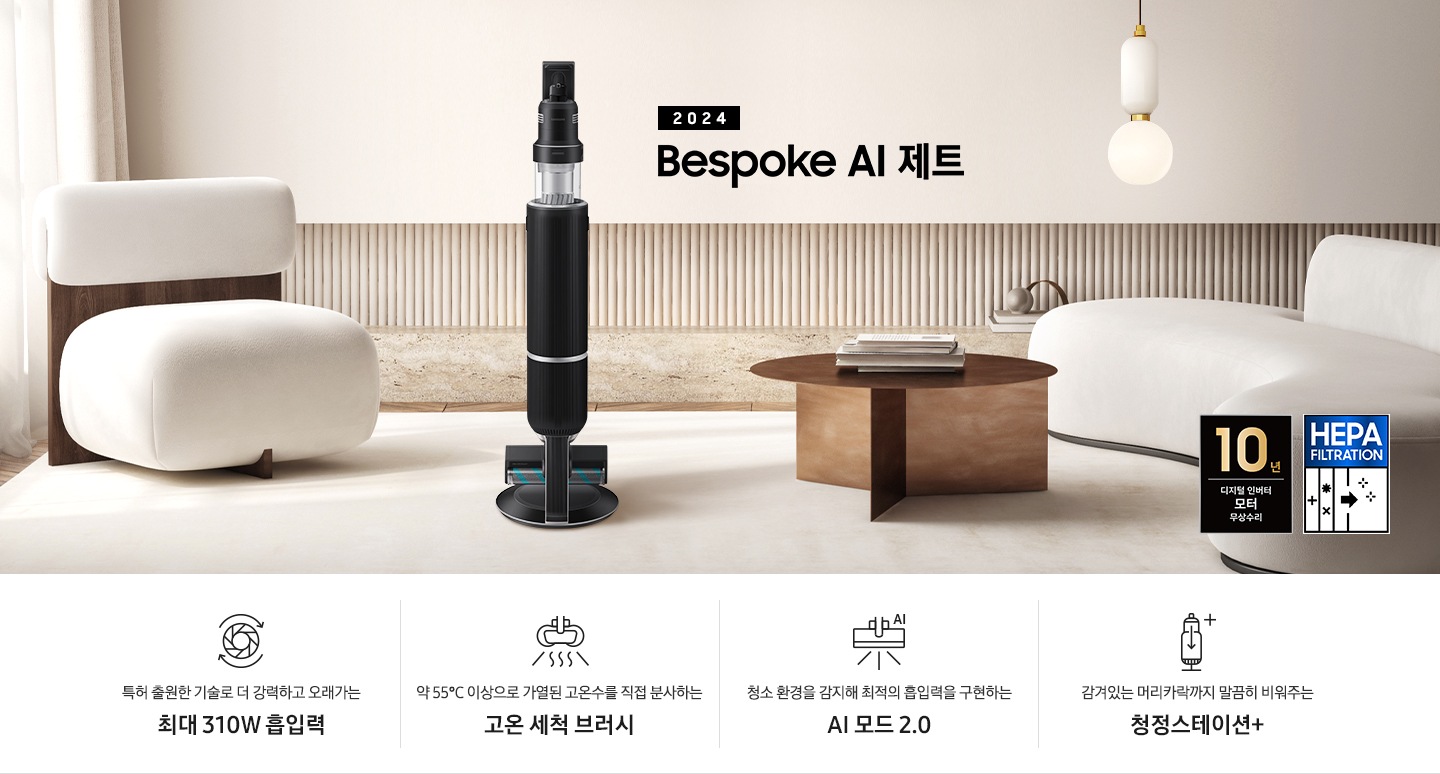 화이트톤의 거실 전경 가운데 Bespoke AI 제트 310W가 서 있습니다. 왼쪽에는 등받이 부분이 나무로 되어있는 밝은 베이지 톤의 패브릭 소파 1인용이 놓여 있습니다. 벽면에는 우드 컬러의 템바 보드가 벽면 하단 반쯤 연결되어 붙어 있고 그 아래 대리석 테이블이 길게 놓여 있습니다. 청소기 오른쪽에는 원목 원형 테이블이 있고 그 위에 잡지 몇 권이 올려져 있습니다. 테이블 오른쪽으로는 왼쪽에 있는 소파와 동일한 컬러와 동일한 소재의 반 곡선 모양의 소파가 길게 놓여 있습니다. 오른쪽 위로는 원형과 긴 타원형 오브제가 연결된 태의 전등이 있습니다. 바닥에는 소파와 동일한 컬러감의 러그가 크게 깔려 있고 이미지 오른쪽 하단에는  헤파필터 아이콘이 있습니다. 하단 제품 특장점으로는 청소기 내부 모터가 회전하는 아이콘과 함께 특허 출원한 기술로 더 강력하고 오래가는 최대310W 흡입력, 고온수 세척 브러시가 고온수를 분사하는 아이콘과 함께 약 55℃ 이상으로 가열된 고온수를 직접 분사하는 고온수 세척 브러시, 브러시가 AI로 흡입력을 변경하는 아이콘과 함께 청소 환경을 감지해 최적의 흡입력을 구현하는 AI 모드 2.0, 청정 스테이션 아이콘과 함께 감겨있는 머리카락까지 말끔히 비워주는 청정 스테이션 + 라는 문구가 적혀 있습니다. 이미지 모서리 부분에는 디지털 인버터 모터 10년보증로고가 반영되어 있습니다.