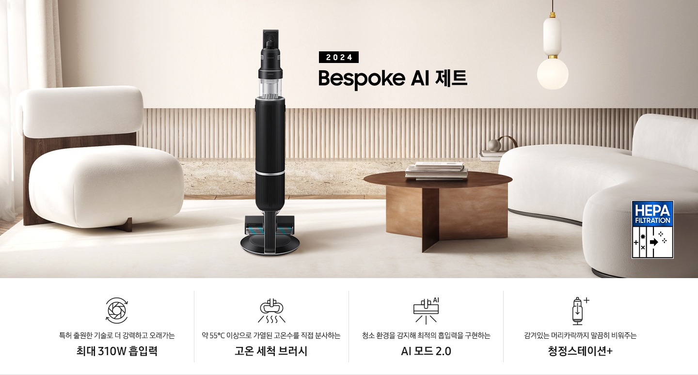 화이트톤의 거실 전경 가운데 Bespoke AI 제트 310W가 서 있습니다. 왼쪽에는 등받이 부분이 나무로 되어있는 밝은 베이지 톤의 패브릭 소파 1인용이 놓여 있습니다. 벽면에는 우드 컬러의 템바 보드가 벽면 하단 반쯤 연결되어 붙어 있고 그 아래 대리석 테이블이 길게 놓여 있습니다. 청소기 오른쪽에는 원목 원형 테이블이 있고 그 위에 잡지 몇 권이 올려져 있습니다. 테이블 오른쪽으로는 왼쪽에 있는 소파와 동일한 컬러와 동일한 소재의 반 곡선 모양의 소파가 길게 놓여 있습니다. 오른쪽 위로는 원형과 긴 타원형 오브제가 연결된 태의 전등이 있습니다. 바닥에는 소파와 동일한 컬러감의 러그가 크게 깔려 있고 이미지 오른쪽 하단에는  헤파필터 아이콘이 있습니다. 하단 제품 특장점으로는 청소기 내부 모터가 회전하는 아이콘과 함께 특허 출원한 기술로 더 강력하고 오래가는 최대310W 흡입력, 고온수 세척 브러시가 고온수를 분사하는 아이콘과 함께 약 55℃ 이상으로 가열된 고온수를 직접 분사하는 고온수 세척 브러시, 브러시가 AI로 흡입력을 변경하는 아이콘과 함께 청소 환경을 감지해 최적의 흡입력을 구현하는 AI 모드 2.0, 청정 스테이션 아이콘과 함께 감겨있는 머리카락까지 말끔히 비워주는 청정 스테이션 + 라는 문구가 적혀 있습니다.