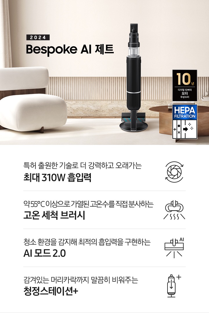 화이트톤의 거실 전경 가운데 Bespoke AI 제트 310W가 서 있습니다. 왼쪽에는 등받이 부분이 나무로 되어있는 밝은 베이지 톤의 패브릭 소파 1인용이 놓여 있습니다. 벽면에는 우드 컬러의 템바 보드가 벽면 하단 반쯤 연결되어 붙어 있고 그 아래 대리석 테이블이 길게 놓여 있습니다. 청소기 오른쪽에는 원목 원형 테이블이 있고 그 위에 잡지 몇 권이 올려져 있습니다. 테이블 오른쪽으로는 왼쪽에 있는 소파와 동일한 컬러와 동일한 소재의 반 곡선 모양의 소파가 길게 놓여 있습니다. 오른쪽 위로는 원형과 긴 타원형 오브제가 연결된 태의 전등이 있습니다. 바닥에는 소파와 동일한 컬러감의 러그가 크게 깔려 있고 이미지 오른쪽 하단에는  헤파필터 아이콘이 있습니다. 하단 제품 특장점으로는 청소기 내부 모터가 회전하는 아이콘과 함께 특허 출원한 기술로 더 강력하고 오래가는 최대310W 흡입력, 고온수 세척 브러시가 고온수를 분사하는 아이콘과 함께 약 55℃ 이상으로 가열된 고온수를 직접 분사하는 고온수 세척 브러시, 브러시가 AI로 흡입력을 변경하는 아이콘과 함께 청소 환경을 감지해 최적의 흡입력을 구현하는 AI 모드 2.0, 청정 스테이션 아이콘과 함께 감겨있는 머리카락까지 말끔히 비워주는 청정 스테이션 + 라는 문구가 적혀 있습니다. 이미지 모서리 부분에는 디지털 인버터 모터 10년보증로고가 반영되어 있습니다.