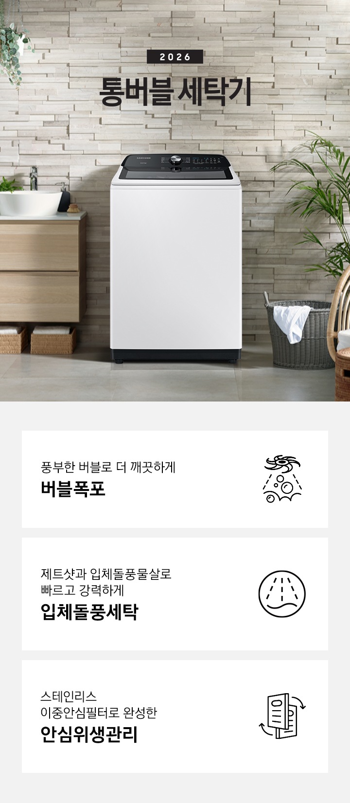 통버블 제품이 발코니에 있습니다. 세탁기 좌측에는 세면대있고 우측에는 빨래바구니와 의자가 있습니다. 하단에는 제품의 특징 3가지를 보여주고 있습니다.  풍부한 버블로 더 깨끗하게 버블폭포 제트샷과 입체돌풍물살로 빠르고 강력하게 입체돌풍세탁 스테인리스 이중안심필터로 완성한안심위생관리