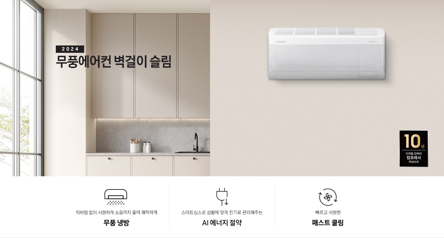 베이지톤으로 인테리어 되어있는 주방과 거실 모습이 보여지며, 좌측 통창에 나무가 보여지고 창 으로 햇살이 드리워지며 베이지톤의 주방의 모습이 보여지고 그 위로 2024 무풍에어컨 벽걸이 와이드 냉방 타이틀이 보여집니다. 우측엔 거실 벽면에 설치 되어있는 벽걸이 에어컨이 보여지고 우측 하단에 10년보증 디지털인버터 모터&컴프레서 무상수리 마크가 보여집니다. 하단에 3key point 가 보여지며 좌측 부터 1. 벽걸이 에어컨이 무풍으로 작동되는 아이콘의 모습이 보여지며 직바람없이 시원하게 소음까지 줄여 쾌적하게 와이드무풍 2. 플러그와 풀잎 아이콘이 보여지며 스마트싱스 상황에 맞게 전기료 관리해주는 AI 에너지 절약 3. 바람팬이 가운데 있고 원형으로 화살표 2개가 돌아가는 모습을 하는 아이콘이 보여지며 빠르고 시원한 패스트 쿨링 문구가 보여집니다. 