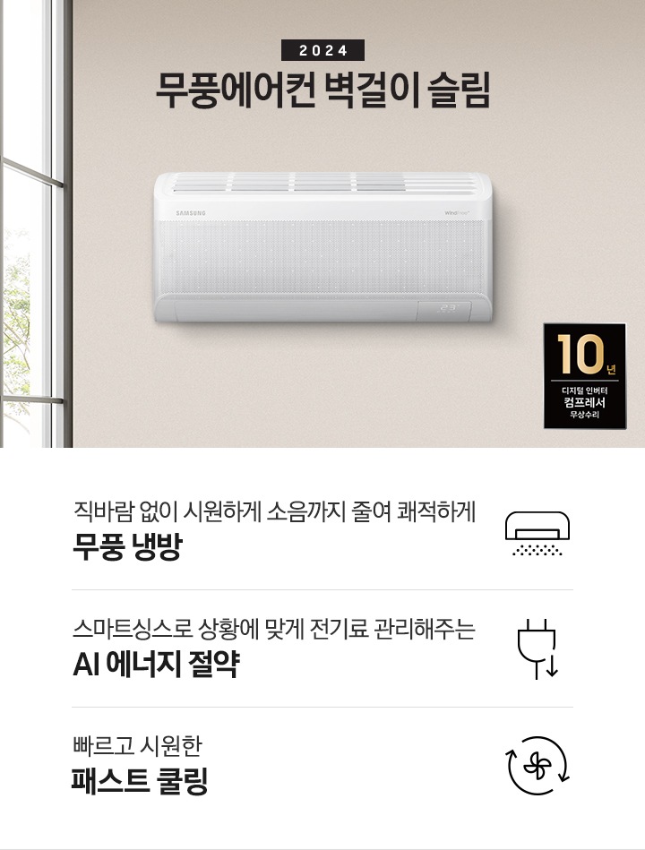 베이지톤으로 인테리어 되어있는 주방과 거실 모습이 보여지며, 좌측 통창에 나무가 보여지고 창 으로 햇살이 드리워지며 베이지톤의 주방의 모습이 보여지고 그 위로 2024 무풍에어컨 벽걸이 와이드 냉방 타이틀이 보여집니다. 우측엔 거실 벽면에 설치 되어있는 벽걸이 에어컨이 보여지고 우측 하단에 10년보증 디지털인버터 모터&컴프레서 무상수리 마크가 보여집니다. 하단에 3key point 가 보여지며 좌측 부터 1. 벽걸이 에어컨이 무풍으로 작동되는 아이콘의 모습이 보여지며 직바람없이 시원하게 소음까지 줄여 쾌적하게 와이드무풍 2. 플러그와 풀잎 아이콘이 보여지며 스마트싱스 상황에 맞게 전기료 관리해주는 AI 에너지 절약 3. 바람팬이 가운데 있고 원형으로 화살표 2개가 돌아가는 모습을 하는 아이콘이 보여지며 빠르고 시원한 패스트 쿨링 문구가 보여집니다. 