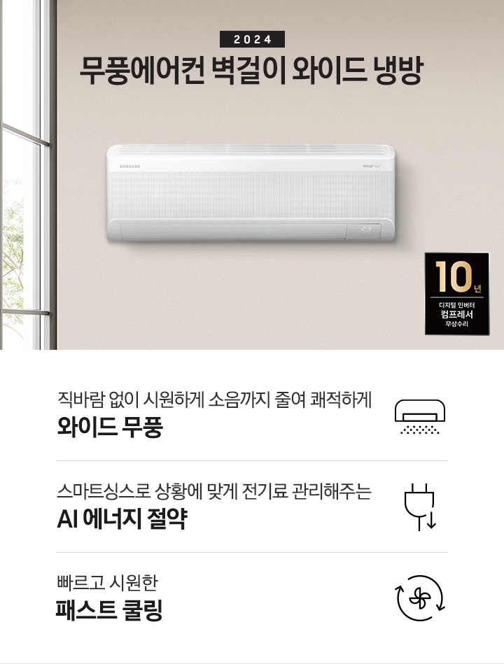 베이지톤으로 인테리어 되어있는 주방과 거실 모습이 보여지며, 좌측 통창에 나무가 보여지고 창 으로 햇살이 드리워지며 베이지톤의 주방의 모습이 보여지고 그 위로 2024 무풍에어컨 벽걸이 와이드 냉방 타이틀이 보여집니다. 우측엔 거실 벽면에 설치 되어있는 벽걸이 에어컨이 보여지고 우측 하단에 10년 보증 디지털인버터 모터&컴프레서 무상수리 마크가 보여집니다. 하단에 3key point 가 보여지며 좌측 부터 1. 벽걸이 에어컨이 무풍으로 작동되는 아이콘의 모습이 보여지며 직바람없이 시원하게 소음까지 줄여 쾌적하게 와이드무풍 2. 플러그와 풀잎 아이콘이 보여지며 스마트싱스 상황에 맞게 전기료 관리해주는 AI 에너지 절약 3. 바람팬이 가운데 있고 원형으로 화살표 2개가 돌아가는 모습을 하는 아이콘이 보여지며 빠르고 시원한 패스트 쿨링 문구가 보여집니다. 