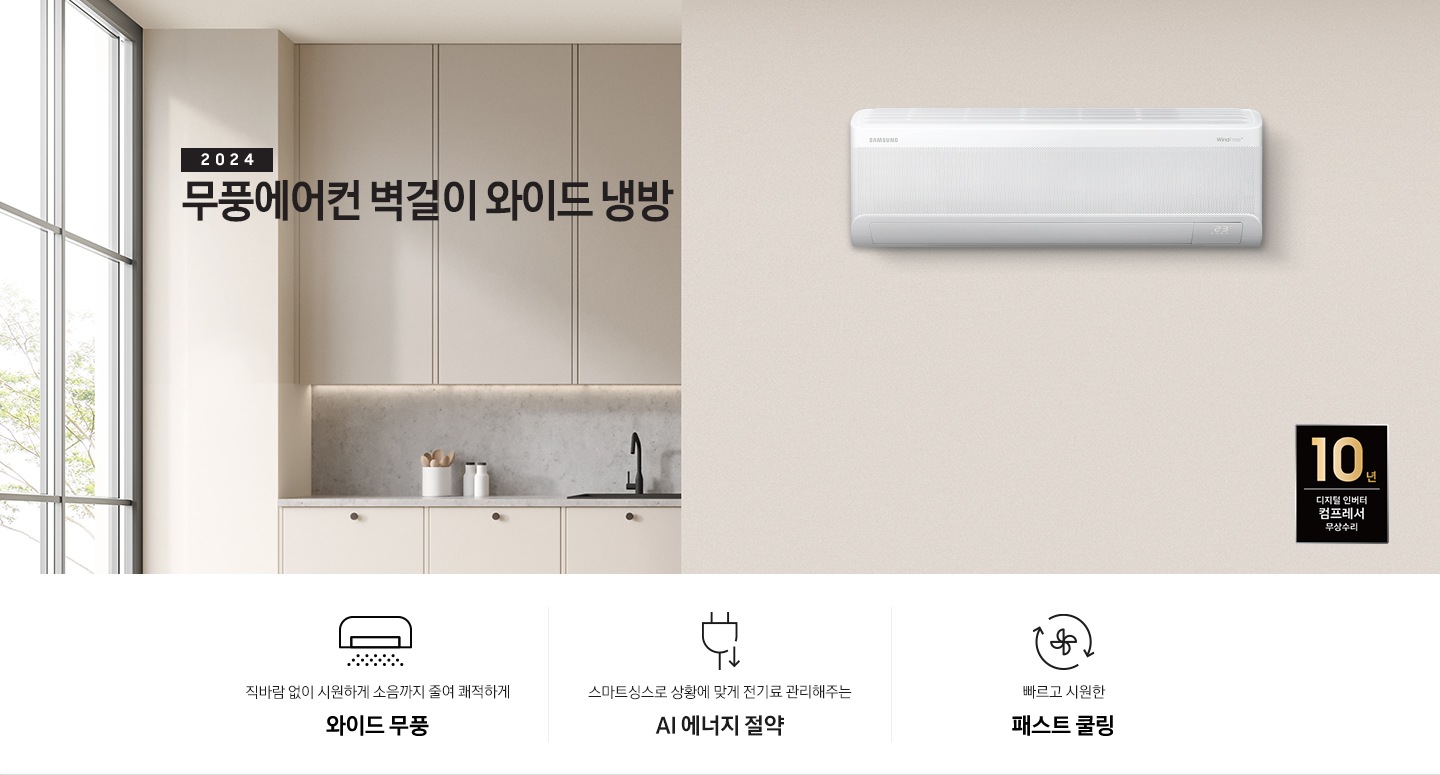 베이지톤으로 인테리어 되어있는 주방과 거실 모습이 보여지며, 좌측 통창에 나무가 보여지고 창 으로 햇살이 드리워지며 베이지톤의 주방의 모습이 보여지고 그 위로 2024 무풍에어컨 벽걸이 와이드 냉방 타이틀이 보여집니다. 우측엔 거실 벽면에 설치 되어있는 벽걸이 에어컨이 보여지고 우측 하단에 10년 보증 디지털인버터 모터&컴프레서 무상수리 마크가 보여집니다. 하단에 3key point 가 보여지며 좌측 부터 1. 벽걸이 에어컨이 무풍으로 작동되는 아이콘의 모습이 보여지며 직바람없이 시원하게 소음까지 줄여 쾌적하게 와이드무풍 2. 플러그와 풀잎 아이콘이 보여지며 스마트싱스 상황에 맞게 전기료 관리해주는 AI 에너지 절약 3. 바람팬이 가운데 있고 원형으로 화살표 2개가 돌아가는 모습을 하는 아이콘이 보여지며 빠르고 시원한 패스트 쿨링 문구가 보여집니다. 