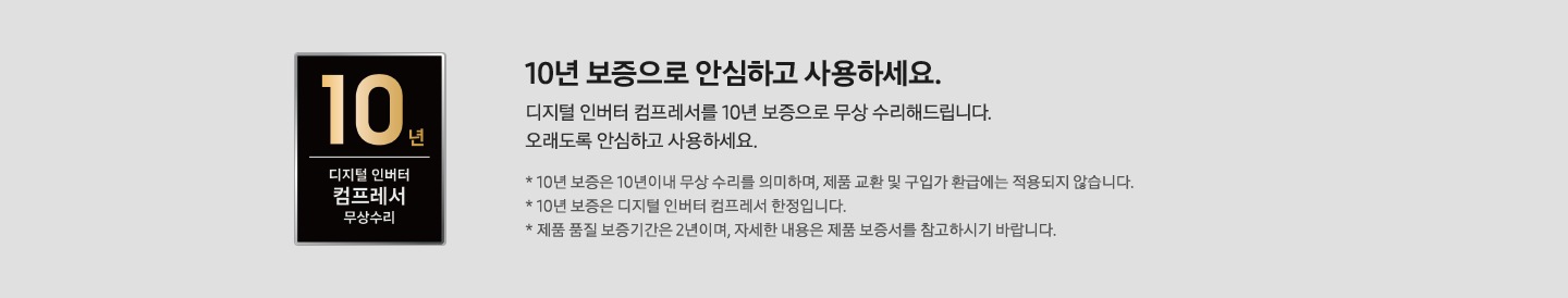 좌측에 10년 보증 디지털 인버터 컴프레서 무상수리 마크가 있으며 우측에 10년 보증으로 안심하고 사용하세요. 디지털 인버터 컴프레서 10년 보증으로 무상수리 해드립니다. 오래도록 안심하고 사용하세요. *10년 보증은 10년이내 무상 수리를 의미하며, 제품 교환 및 구입가 환급에는 적용되지 않습니다. *10년 보증은 디지털 인버터 컴프레서 한정입니다. *제품 품질 보증기간은 2년이며, 자세한 내용은 제품 보증서를 참고하시기 바랍니다. 문구가 작성되어 있음