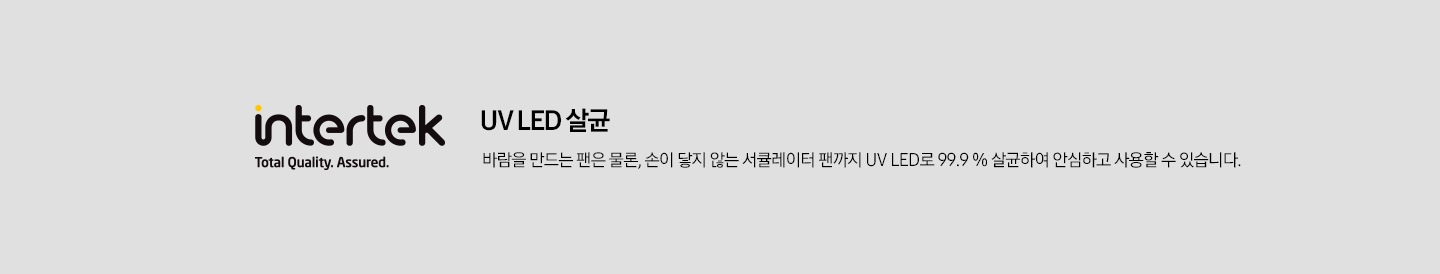 intertek Total Quallity. Assured. UV LED 살균 바람을 만드는 팬은 물론, 손이 닿지 않는 서큘레이터 팬까지 UV LED로 99.9% 살균하여 안심하고사용할 수 있습니다.
