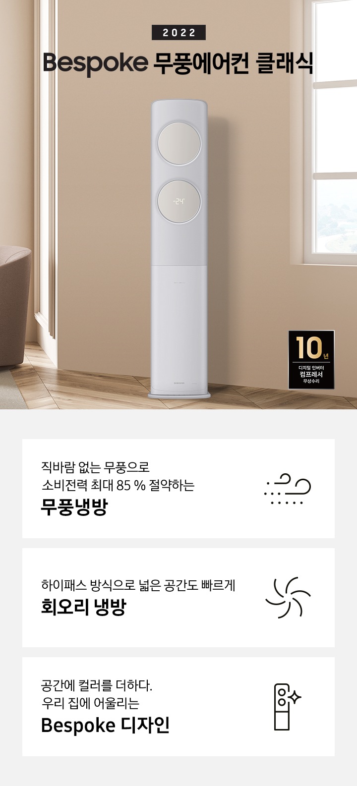 좌측 상단에는 2022 bespoke 무풍에어컨 클래식 문구가 있고, 그 아래 베이지 톤의 거실 탁자와 브라운톤의 1인용 소파가 있습니다. 바닥엔 회색 러그가 깔려있고 우측에는 창문이 보입니다. 소파와 창문 사이 무풍에어컨 클래식 스탠딩 모델이 서있고 우측 하단에는 선반과 10년 디지털 인버터 컴프레서 무상수리 로고가 있습니다. 하단에는 바람모양 아이콘과 직바람 없는 무풍으로 소비전력 최대 85% 절약하는 무풍 냉방 문구가, 회오리 모양 아이콘과 하이패스 방식으로 넓은 공간도 빠르게 회오리 냉방 문구가, 에어컨 아이콘과 공간에 컬러를 더하다 우리집에 어울리는 Bespoke 디자인 문구가 있습니다.