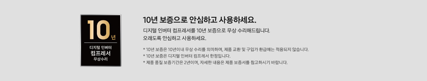 좌측에 10년 보증 디지털 인버터 컴프레서 무상수리 마크가 있으며 우측에 10년 보증으로 안심하고 사용하세요. 디지털 인버터 컴프레서 10년 보증으로 무상수리 해드립니다. 오래도록 안심하고 사용하세요. *10년 보증은 10년이내 무상 수리를 의미하며, 제품 교환 및 구입가 환급에는 적용되지 않습니다. *10년 보증은 디지털 인버터 컴프레서 한정입니다. *제품 품질 보증기간은 2년이며, 자세한 내용은 제품 보증서를 참고하시기 바랍니다. 문구가 작성되어 있음