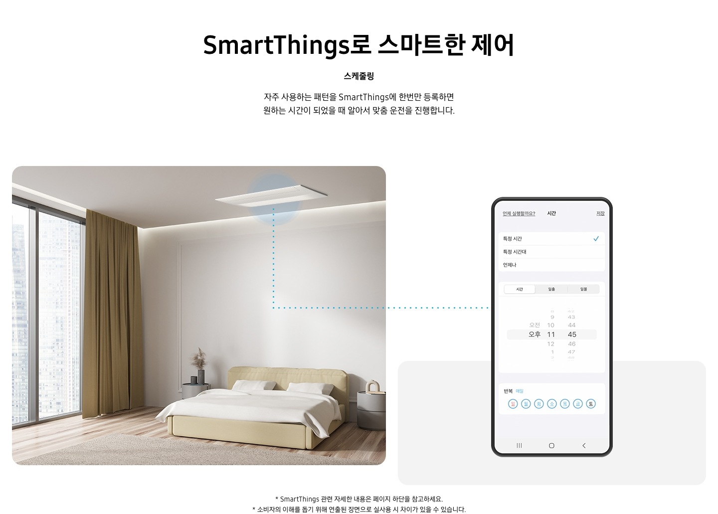 스마트 띵스로 스마트한 제어 스케줄링 자주 사용 하는 패턴을 스마트띵스에 한번만 등록하면 원하는 시간이 되었을때 알아서 맞춤 운전을 진행 합니다스마트 띵스로 스마트한 제어 스케줄링 자주 사용 하는 패턴을 스마트띵스에 한번만 등록하면 원하는 시간이 되었을때 알아서 맞춤 운전을 진행 합니다 안방에 설치되어있는 시스템 에어컨의 모습과 운전 시간을 미리 설정할 수 있는 휴대폰 화면이 보여지고 있습니다. * 스마트싱스 관련 자세한 내용은 페이지 하단을 참고하세요.