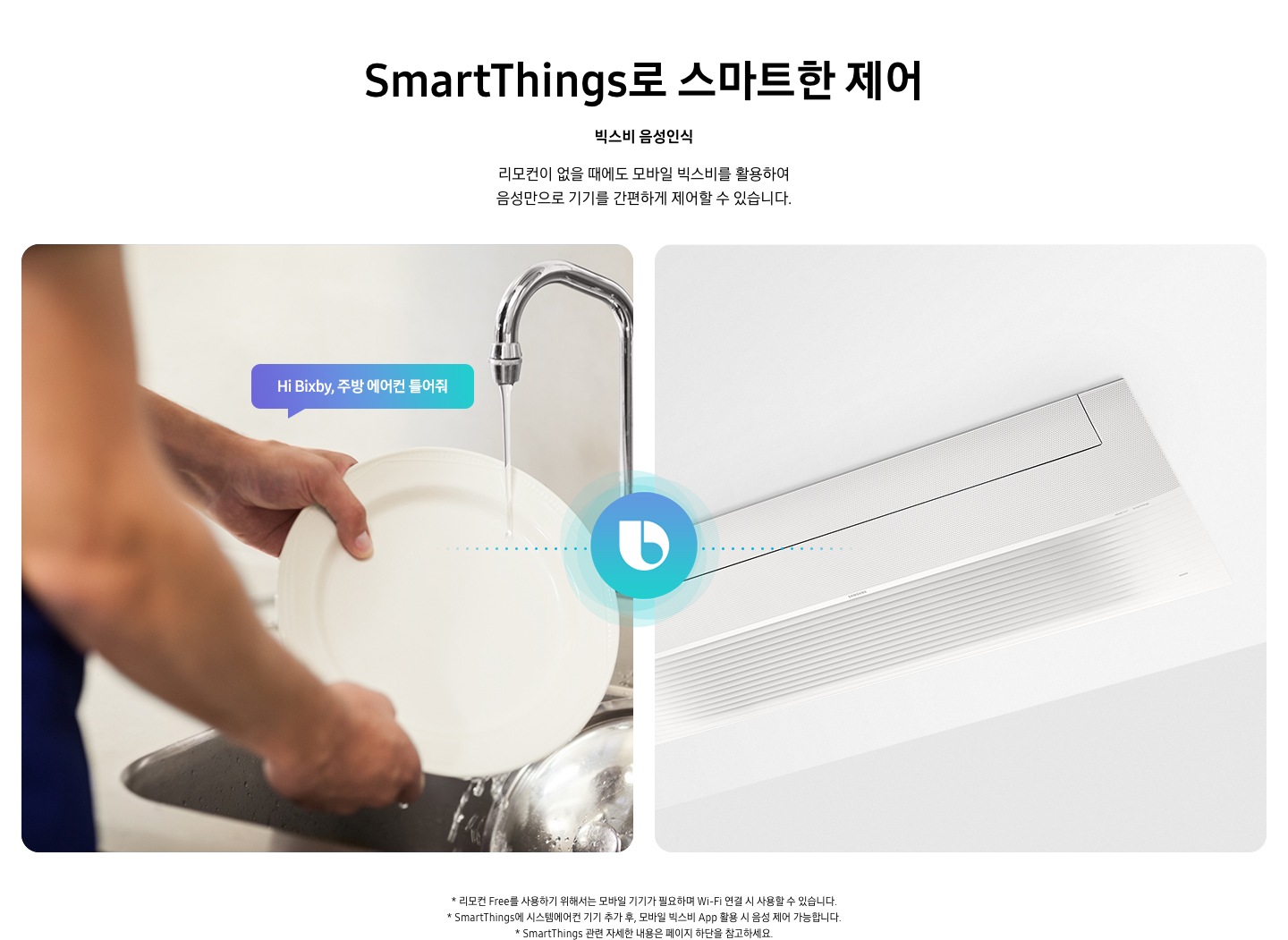 스마트 띵스로 스마트한 제어 빅스비 은성인식 리모컨이 없을때에도 모바일 빅스비를 활용하여 음성만으로 기기를 간편하게 제어할 수 있습니다 설거지를 하는 사람이 하이 빅스비, 주방 에어컨을 틀어줘라고 말하면 음성인식 기능으로 오른쪽의 시스템에어컨이 제어되는 모습을 보여주고 있습니다.  *리모컨 프리를 사용하기 위해서는 모바일기기가 필요하여 Wi-Fi 연결 시 사용할 수 있습니다.  *스마트싱스에 시스템에어컨 기기 추가후, 모바일 빅스비 앱 활용 시 음성 제어가 가능합니다.  * 스마트싱스 관련 자세한 내용은 페이지 하단을 참고하세요.