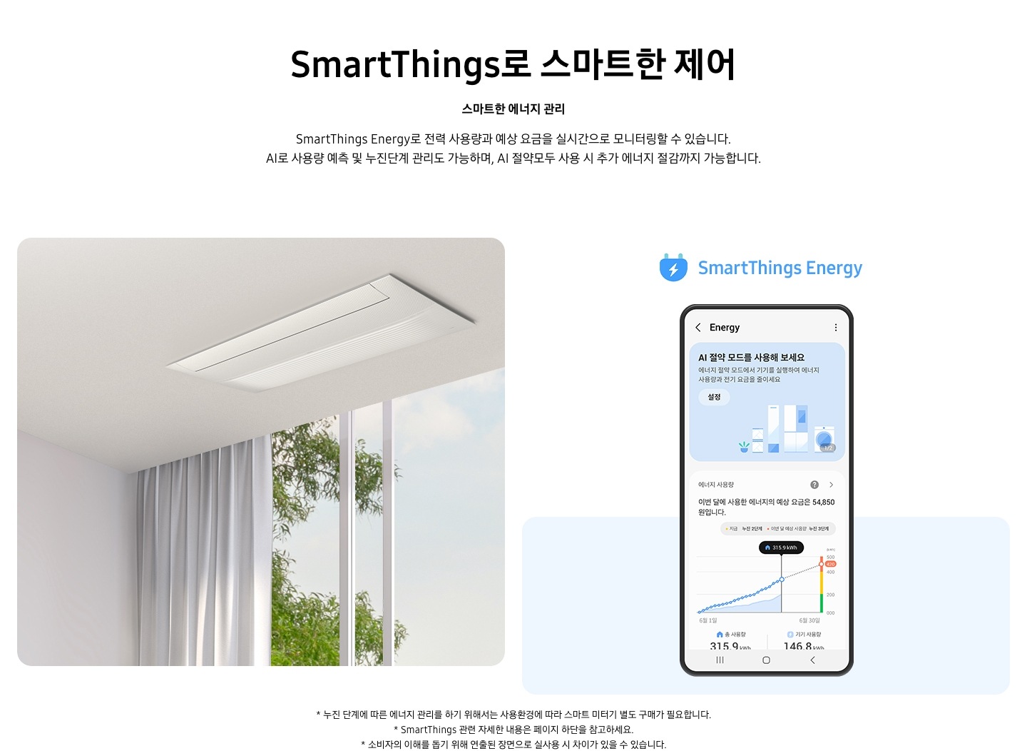 스마트띵스로 스마트한 제어 스마트한 에너지 관리 스마트띵스 에너지로 전력 사용량과 예상 요금을 실시간으로 모니터링할 수있습니다. AI 로 사용량 예측 및 누진단계 관리도 가능하며, AI 절약모드로 사용시 추가 에너지 절감까지 가능합니다스마트띵스로 스마트한 제어 스마트한 에너지 관리 스마트띵스 에너지로 전력 사용량과 예상 요금을 실시간으로 모니터링할 수있습니다. AI 로 사용량 예측 및 누진단계 관리도 가능하며, AI 절약모드로 사용시 추가 에너지 절감까지 가능합니다 , 왼쪽에는 천장형 에어컨의 모습이, 오른쪽에는 스마트싱스 에너지 앱화면이 보여지며 AI 절약모드를 사용해 보세요 라는 화면이 보여지며 하단에 절약된 에너지 그래프와 에너지 예상 요금이 보여집니다. *스마트싱스 관련 자세한 내용은 페이지 하단을 참고하세요.