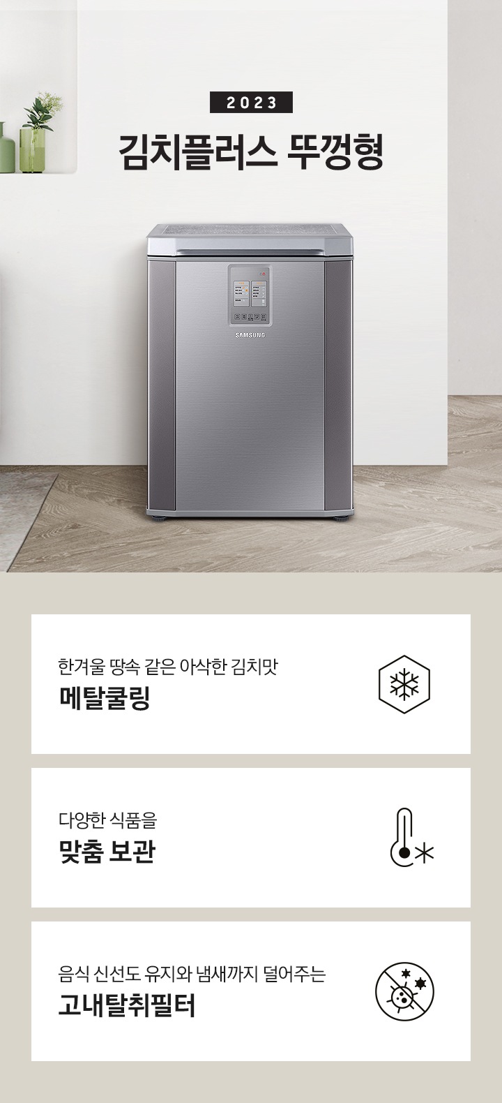 2023년 김치플러스 뚜껑형 문구가 이미지 중앙 상단에 적혀있으며, 중앙에는 김치플러스 뚜껑형이 배치 되어있습니다. 전체적인 인테리어컷은 화이트 + 우드톤이며 김치냉장고 기준으로 왼쪽에는 초록색 쇼파 오른쪽에는 대리석 소재의 식탁이 반만 보이고 있고, 그 위에는 유리잔과 사과, 그리고 화분이 있습니다. 이미지 하단에는 특장점 3개가 나열 되어있으며 첫번째는 냉기를 꽉 잡아 아삭하고 신선하게 메탈쿨링과 이를 표현하는 육각형에 눈꽃 모양이 그려져 있는 아이콘, 두번째는 다양한 식품을 맞춤보관과 이를 표현하는 온도계 아이콘, 세번째는 음식 신선도 유지와 냄새까지 덜어주는 고내탈취필터와 이를 표현하는 세균을 막아주는 아이콘 이미지가 있습니다.