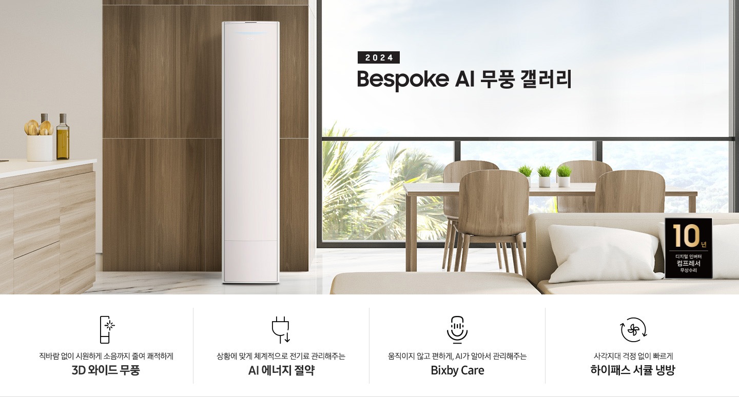 좌측 상단 2024 bespoke 무풍에어컨 갤러리 문구가 보여지며, 뒤로는 좌측 통창이 보여집니다. 통창 밖으로는 푸르른 나무의 머리 윗쪽만 보여집니다. 창 앞에는 그레이톤의 쇼파가 보여지고 앞에는 탁자위에 올려진 조그만한 화분과 도기가 보여집니다. 가운데 무풍 갤러리 에어컨이 보여지고 우측인 식탁 의자 3개가 보여지며 , 의자 앞에 10년 보증 모터&컴프레서 무상수리 마크가 보여집니다. 하단 4키포인트로 좌측부터 1. 무풍갤러리에어컨 아이콘과 함께 직바람없이 시원하게 소음까지 줄여 쾌적하게 문구와 3D 와이드 무풍 문구가 보여집니다. 2. 플러그와 풀잎 모양의 아이콘과 스마트싱스로 상황에 맞게 전기료 관리해주는 AI 에너지 절약 문구가 보여집니다. 3. 마이크에 소리가 들어가는 듯한 아이콘과 함께 AI 집사가 알아서 맞춰주는 Bixby care 문구가 보여지며, 4. 팬모양과 바람이 좌에서 우로 도는듯한 화살표를 한 아이콘과 함께 사각지대 걱정없이 빠르게 하이패스 서큘냉방 문구가 보여집니다.