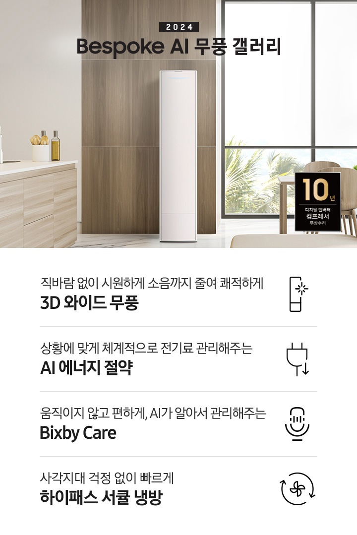 좌측 상단 2024 bespoke 무풍에어컨 갤러리 문구가 보여지며, 뒤로는 좌측 통창이 보여집니다. 통창 밖으로는 푸르른 나무의 머리 윗쪽만 보여집니다. 창 앞에는 그레이톤의 쇼파가 보여지고 앞에는 탁자위에 올려진 조그만한 화분과 도기가 보여집니다. 가운데 무풍 갤러리 에어컨이 보여지고 우측인 식탁 의자 3개가 보여지며 , 의자 앞에 10년 보증 모터&컴프레서 무상수리 마크가 보여집니다. 하단 4키포인트로 좌측부터 1. 무풍갤러리에어컨 아이콘과 함께 직바람없이 시원하게 소음까지 줄여 쾌적하게 문구와 3D 와이드 무풍 문구가 보여집니다. 2. 플러그와 풀잎 모양의 아이콘과 스마트싱스로 상황에 맞게 전기료 관리해주는 AI 에너지 절약 문구가 보여집니다. 3. 마이크에 소리가 들어가는 듯한 아이콘과 함께 AI 집사가 알아서 맞춰주는 Bixby care 문구가 보여지며, 4. 팬모양과 바람이 좌에서 우로 도는듯한 화살표를 한 아이콘과 함께 사각지대 걱정없이 빠르게 하이패스 서큘냉방 문구가 보여집니다.