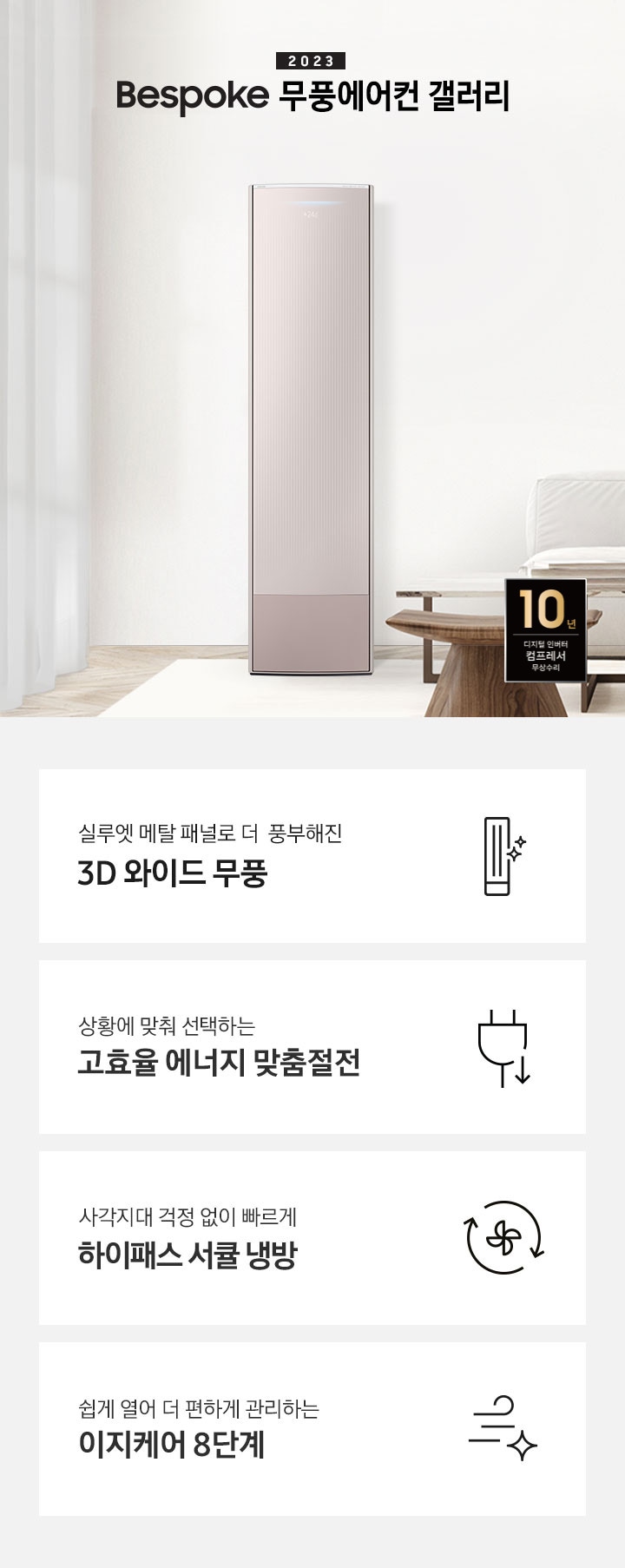 밝은 베이지 톤의 거실 공간 좌측에 무풍 갤러리 에어컨이 보여지며, 가운데 2023new bespoke 무풍에어컨 갤러리 문구가 보여지며 바로 아래 짙은 베이지 톤의 오른쪽으로 기역자 패브릭 쇼파가 보여지며, 쇼파 앞에는 대리석으로 만들어진 직사각형의 탁자와 옆에 서브 대리석 탁자가 있으며 탁자위 책과 화병이 놓여져 있으며 화병엔 식물이 있습니다. 탁자앞에는 우드의 의자가 있으며 우측 하단엔 10년 보증 디지털인버터 모터&컴프레서 무상수리 마크가 보여집니다. 하단 4개의 키포인드가 있으며 좌측부터 1.실루엣 메탈 패널로 풍부해진 3D 와이드 무풍 문구과 함께 갤러리 에어컨 아이콘이 보여집니다.  2. 상황에 맞춰 선택하는 고효율 에너지 맞춤절전 문구과 함께 플러그 와 풀잎의 아이콘이 보여집니다.  3. 지구를 생각하는 무풍에어컨 문구와 함께 지구,풀잎 모양의 아이콘이 보엽니다. 4. 사각지대 걱정없이 빠르게 하이패스 서큘 냉방 문구와 함께 시계방향으로 도는 화살표와 안에 바람개비 아이콘이 보여집니다.