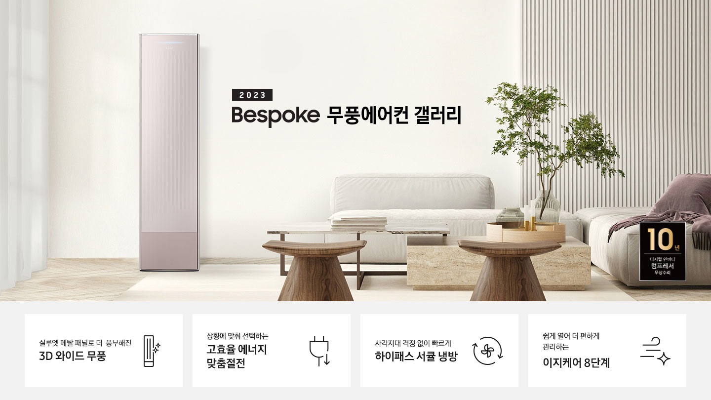 밝은 베이지 톤의 거실 공간 좌측에 무풍 갤러리 에어컨이 보여지며, 가운데 2023new bespoke 무풍에어컨 갤러리 문구가 보여지며 바로 아래 짙은 베이지 톤의 오른쪽으로 기역자 패브릭 쇼파가 보여지며, 쇼파 앞에는 대리석으로 만들어진 직사각형의 탁자와 옆에 서브 대리석 탁자가 있으며 탁자위 책과 화병이 놓여져 있으며 화병엔 식물이 있습니다. 탁자앞에는 우드의 의자가 있으며 우측 하단엔 10년 보증 디지털인버터 모터&컴프레서 무상수리 마크가 보여집니다. 하단 4개의 키포인드가 있으며 좌측부터 1.실루엣 메탈 패널로 풍부해진 3D 와이드 무풍 문구과 함께 갤러리 에어컨 아이콘이 보여집니다.  2. 상황에 맞춰 선택하는 고효율 에너지 맞춤절전 문구과 함께 플러그 와 풀잎의 아이콘이 보여집니다.  3. 지구를 생각하는 무풍에어컨 문구와 함께 지구,풀잎 모양의 아이콘이 보엽니다. 4. 사각지대 걱정없이 빠르게 하이패스 서큘 냉방 문구와 함께 시계방향으로 도는 화살표와 안에 바람개비 아이콘이 보여집니다.