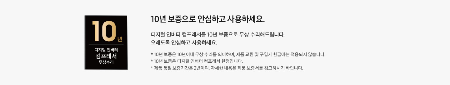 좌측에 10년 보증 디지털인버터 모터 & 컴프레서 무상수리 인증마크가 있습니다. 우측에는 10년 보증으로 안심하고 사용하세요. 디지털 인버터 컴프레서를 10년 보증으로 무상 수리해드립니다. 오래도록 안심하고 사용하세요. *10년 보증은 10년 이내 무상 수리를 의미하며, 제품 교환 및 구입가 환급에는 적용되지 않습니다. * 10년 보증은 디지털 인버터 컴프레서 한정입니다. * 제품 품질 보증기간은 2년이며, 자세한 내용은 제품 보증서를 참고하시기 바랍니다. 라는 문구가 있습니다.