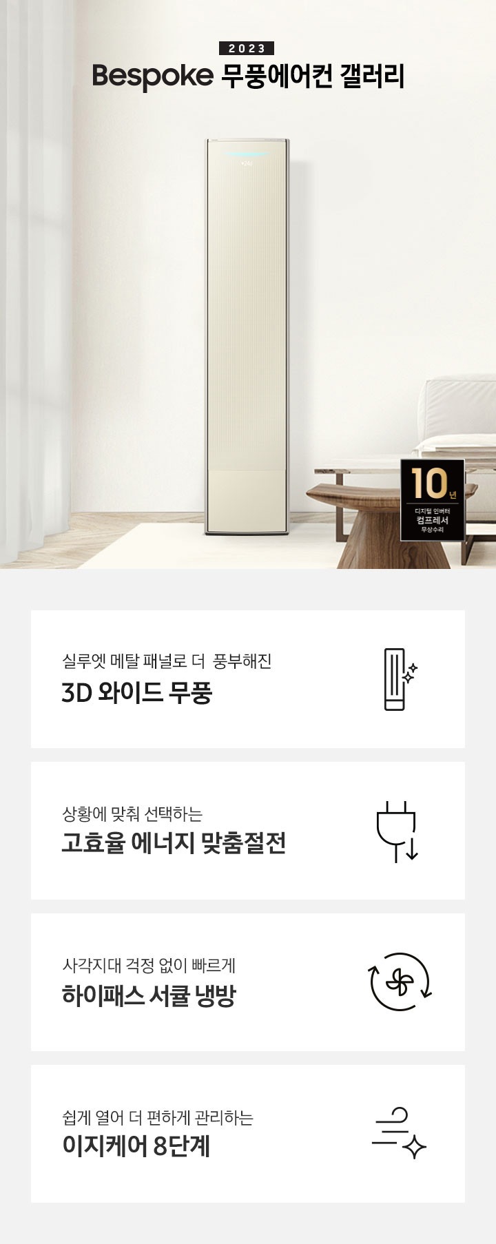 밝은 베이지 톤의 거실 공간 좌측에 무풍 갤러리 에어컨이 보여지며, 가운데 2023new bespoke 무풍에어컨 갤러리 문구가 보여지며 바로 아래 짙은 베이지 톤의 오른쪽으로 기역자 패브릭 쇼파가 보여지며, 쇼파 앞에는 대리석으로 만들어진 직사각형의 탁자와 옆에 서브 대리석 탁자가 있으며 탁자위 책과 화병이 놓여져 있으며 화병엔 식물이 있습니다. 탁자앞에는 우드의 의자가 있으며 우측 하단엔 10년 보증 디지털인버터 모터&컴프레서 무상수리 마크가 보여집니다. 하단 4개의 키포인드가 있으며 좌측부터 1. 실루엣 메탈 패널로 풍부해진 3D 와이드 무풍 문구과 함께 갤러리 에어컨 아이콘이 보여집니다. 2. 상황에 맞춰 선택하는 고효율 에너지 맞춤절전 문구과 함께 콘센트 와 풀잎의 아이콘이 보여집니다. 3. 지구를 생각하는 무풍에어컨 문구와 함께 지구,풀잎 모양의 아이콘이 보엽니다. 4. 사각지대 걱정없이 빠르게 하이패스 서큘 냉방 문구와 함께 시계방향으로 도는 화살표와 안에 바람개비 아이콘이 보여집니다.