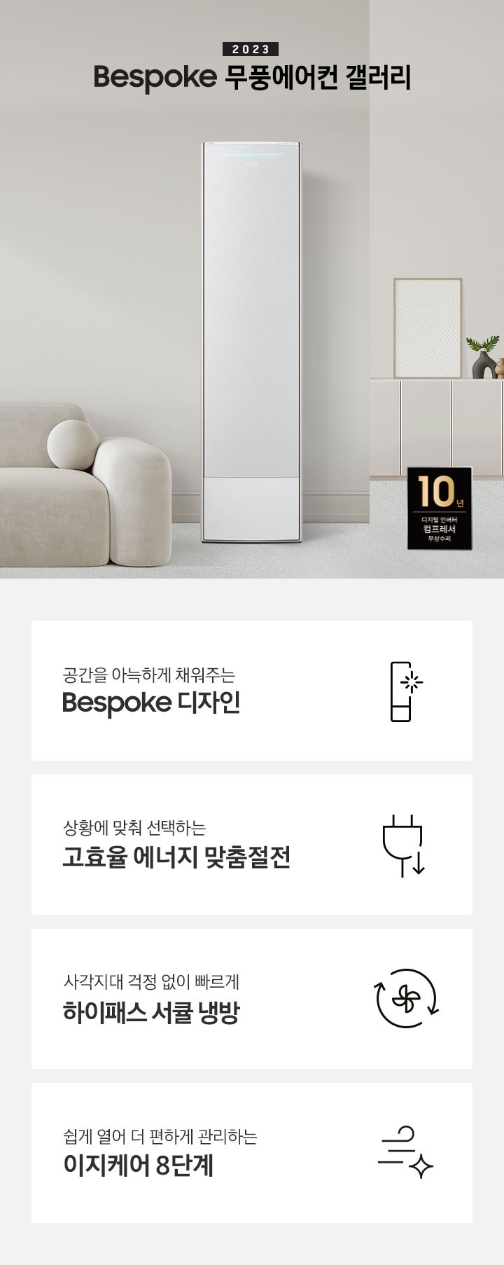베이지 톤의 거실에 좌측엔 커트닝 보이며 2023new bespoke 무풍에어컨 갤러리 문구가 상단에 보이며 하단에 둥글한 베이지톤 3인용 쇼파가 보여지며 쇼파 앞에 투명 탁자가 보여지며, 탁자 위 책과 작은 화분이 보여집니다. 우측엔 무풍갤러리 에어컨 이 보여지며, 우측  벽면엔 설랍이 보여지고 서랍위엔 줄 무늬 액자가 보여집니다. 하단엔 10년 보증 디지털인버터 모터&컴프레서 무상수리 마크가 보여집니다. 하단 4개의 키포인드가 있으며 좌측부터 1. 공간을 아늑하게 채워주는 bespoke 디자인 문구와 함께 무풍갤러리에어컨 아아콘이 함께 보여집니다. 2. 상황에 맞춰 선택하는 고효율 에너지 맞춤절전 문구과 함께 콘센트 와 풀잎의 아이콘이 보여집니다. 3. 지구를 생각하는 무풍에어컨 문구와 함께 지구,풀잎 모양의 아이콘이 보엽니다. 4. 사각지대 걱정없이 빠르게 하이패스 서큘 냉방 문구와 함께 시계방향으로 도는 화살표와 안에 바람개비 아이콘이 보여집니다.