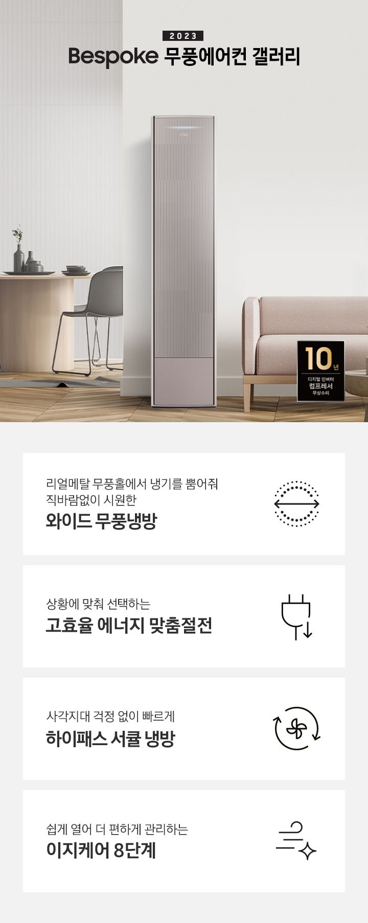 밝은 톤의 거실 공간 좌측 안쪽에 다이닝룸이 보여지며 원형4인 식탁이 보여지며, 가운데 무풍 갤러리 에어컨이 있으며 우측 상단에 2023new bespoke 무풍에어컨 갤러리 문구가 보여지며, 하단에 핑크색 쇼파와 앞에 동그란 탁자가 보여집니다. 우측하단에 10년보증 모터 &컴프레서 품질보증 마크가 보여집니다. 하단 4개의 키포인드가 있으며 좌측부터 1. 리얼메탈 무풍홀에서 냉기를 뿜어줘 직바람없이 시원한 와이드 무풍냉방 문구와 바람이 동그랗게 보여지는 아이콘이 보여집니다.  2. 상황에 맞춰 선택하는 고효율 에너지 맞춤절전 문구과 함께 플러그 와 풀잎의 아이콘이 보여집니다. 3. 지구를 생각하는 무풍에어컨 문구와 함께 지구,풀잎 모양의 아이콘이 보엽니다. 4. 사각지대 걱정없이 빠르게 하이패스 서큘 냉방 문구와 함께 시계방향으로 도는 화살표와 안에 바람개비 아이콘이 보여집니다.