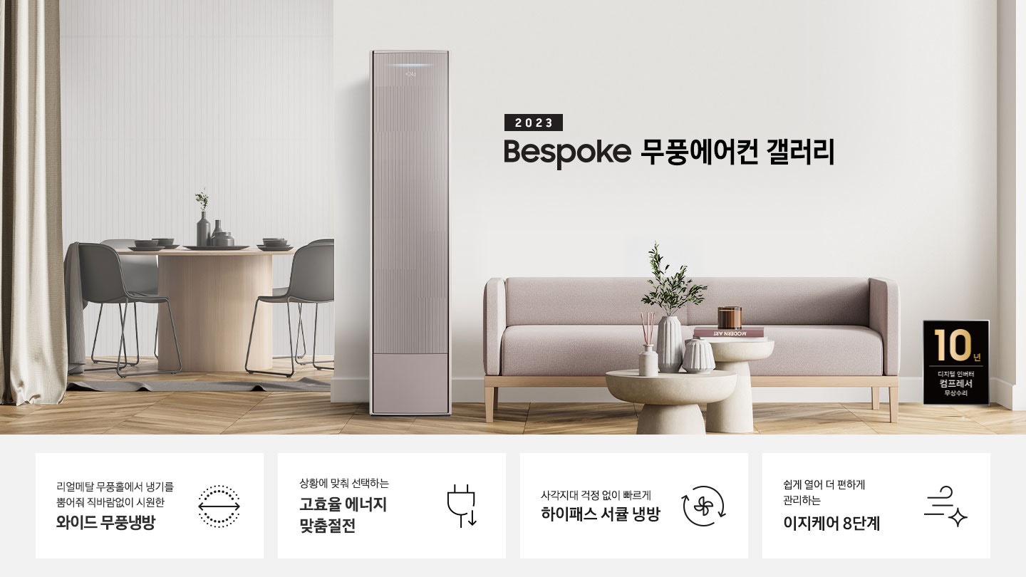 밝은 톤의 거실 공간 좌측 안쪽에 다이닝룸이 보여지며 원형4인 식탁이 보여지며, 가운데 무풍 갤러리 에어컨이 있으며 우측 상단에 2023new bespoke 무풍에어컨 갤러리 문구가 보여지며, 하단에 핑크색 쇼파와 앞에 동그란 탁자가 보여집니다. 우측하단에 10년보증 모터 &컴프레서 품질보증 마크가 보여집니다. 하단 4개의 키포인드가 있으며 좌측부터 1. 리얼메탈 무풍홀에서 냉기를 뿜어줘 직바람없이 시원한 와이드 무풍냉방 문구와 바람이 동그랗게 보여지는 아이콘이 보여집니다.  2. 상황에 맞춰 선택하는 고효율 에너지 맞춤절전 문구과 함께 플러그 와 풀잎의 아이콘이 보여집니다. 3. 지구를 생각하는 무풍에어컨 문구와 함께 지구,풀잎 모양의 아이콘이 보엽니다. 4. 사각지대 걱정없이 빠르게 하이패스 서큘 냉방 문구와 함께 시계방향으로 도는 화살표와 안에 바람개비 아이콘이 보여집니다.