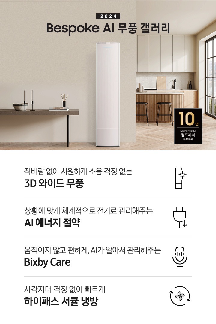 좌측 상단 2024 bespoke 무풍에어컨 갤러리 문구가 보여지며, 뒤로는 좌측 통창이 보여집니다. 통창 밖으로는 푸르른 나무의 머리 윗쪽만 보여집니다. 창 앞에는 그레이톤의 쇼파가 보여지고 앞에는 탁자위에 올려진 조그만한 화분과 도기가 보여집니다. 가운데 무풍 갤러리 에어컨이 보여지고 우측인 식탁 의자 3개가 보여지며 , 의자 앞에 10년보증 모터&컴프레서 무상수리 마크가 보여집니다. 하단 4키포인트로 좌측부터 1. 무풍갤러리에어컨 아이콘과 함께 직바람없이 시원하게 소음까지 줄여 쾌적하게 문구와 3D 와이드 무풍 문구가 보여집니다. 2. 플러그와 풀잎 모양의 아이콘과 스마트싱스로 상황에 맞게 전기료 관리해주는 AI 에너지 절약 문구가 보여집니다. 3. 마이크에 소리가 들어가는 듯한 아이콘과 함께 AI 집사가 알아서 맞춰주는 Bixby care 문구가 보여지며, 4. 팬모양과 바람이 좌에서 우로 도는듯한 화살표를 한 아이콘과 함께 사각지대 걱정없이 빠르게 하이패스 서큘냉방 문구가 보여집니다.