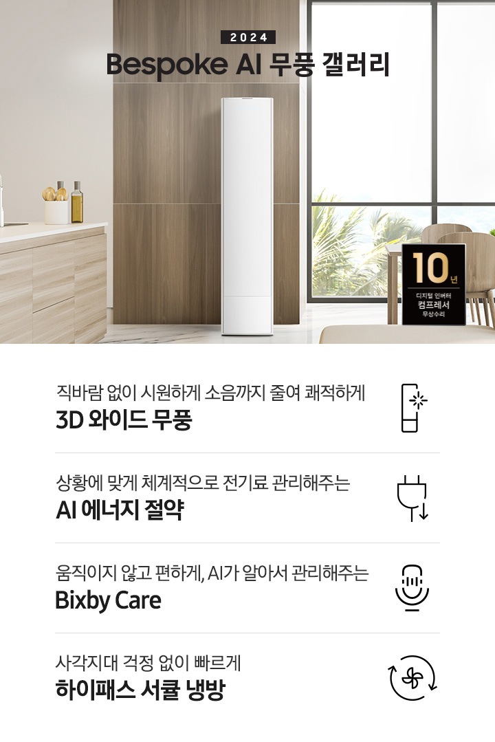 좌측 상단 2024 bespoke 무풍에어컨 갤러리 문구가 보여지며, 뒤로는 좌측 통창이 보여집니다. 통창 밖으로는 푸르른 나무의 머리 윗쪽만 보여집니다. 창 앞에는 그레이톤의 쇼파가 보여지고 앞에는 탁자위에 올려진 조그만한 화분과 도기가 보여집니다. 가운데 무풍 갤러리 에어컨이 보여지고 우측인 식탁 의자 3개가 보여지며 , 의자 앞에 10년 보증 모터&컴프레서 무상수리 마크가 보여집니다. 하단 4키포인트로 좌측부터 1. 무풍갤러리에어컨 아이콘과 함께 직바람없이 시원하게 소음까지 줄여 쾌적하게 문구와 3D 와이드 무풍 문구가 보여집니다. 2. 플러그와 풀잎 모양의 아이콘과 스마트싱스로 상황에 맞게 전기료 관리해주는 AI 에너지 절약 문구가 보여집니다. 3. 마이크에 소리가 들어가는 듯한 아이콘과 함께 AI 집사가 알아서 맞춰주는 Bixby care 문구가 보여지며, 4. 팬모양과 바람이 좌에서 우로 도는듯한 화살표를 한 아이콘과 함께 사각지대 걱정없이 빠르게 하이패스 서큘냉방 문구가 보여집니다.