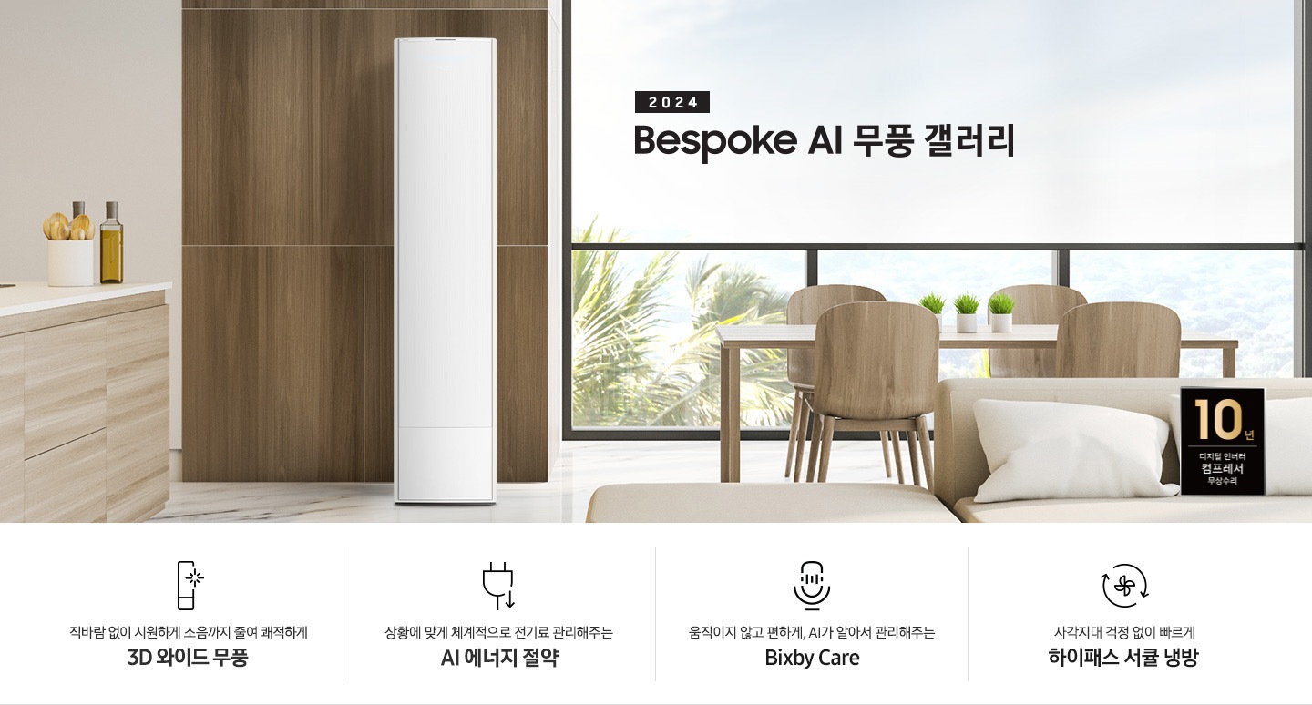 좌측 상단 2024 bespoke 무풍에어컨 갤러리 문구가 보여지며, 뒤로는 좌측 통창이 보여집니다. 통창 밖으로는 푸르른 나무의 머리 윗쪽만 보여집니다. 창 앞에는 그레이톤의 쇼파가 보여지고 앞에는 탁자위에 올려진 조그만한 화분과 도기가 보여집니다. 가운데 무풍 갤러리 에어컨이 보여지고 우측인 식탁 의자 3개가 보여지며 , 의자 앞에 10년 보증 모터&컴프레서 무상수리 마크가 보여집니다. 하단 4키포인트로 좌측부터 1. 무풍갤러리에어컨 아이콘과 함께 직바람없이 시원하게 소음까지 줄여 쾌적하게 문구와 3D 와이드 무풍 문구가 보여집니다. 2. 플러그와 풀잎 모양의 아이콘과 스마트싱스로 상황에 맞게 전기료 관리해주는 AI 에너지 절약 문구가 보여집니다. 3. 마이크에 소리가 들어가는 듯한 아이콘과 함께 AI 집사가 알아서 맞춰주는 Bixby care 문구가 보여지며, 4. 팬모양과 바람이 좌에서 우로 도는듯한 화살표를 한 아이콘과 함께 사각지대 걱정없이 빠르게 하이패스 서큘냉방 문구가 보여집니다.