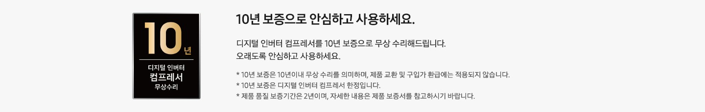 좌측에 10년 보증 디지털인버터 모터 & 컴프레서 무상수리 인증마크가 있습니다. 우측에는 10년 보증으로 안심하고 사용하세요. 디지털 인버터 컴프레서를 10년 보증으로 무상 수리해드립니다. 오래도록 안심하고 사용하세요. *10년 보증은 10년 이내 무상 수리를 의미하며, 제품 교환 및 구입가 환급에는 적용되지 않습니다. * 10년 보증은 디지털 인버터 컴프레서 한정입니다. * 제품 품질 보증기간은 2년이며, 자세한 내용은 제품 보증서를 참고하시기 바랍니다. 라는 문구가 있습니다.