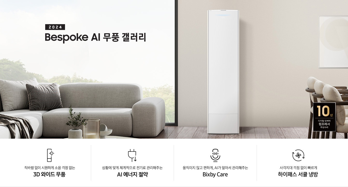 좌측 상단 2024 bespoke 무풍에어컨 갤러리 문구가 보여지며, 뒤로는 좌측 통창이 보여집니다. 통창 밖으로는 푸르른 나무의 머리 윗쪽만 보여집니다. 창 앞에는 그레이톤의 쇼파가 보여지고 앞에는 탁자위에 올려진 조그만한 화분과 도기가 보여집니다. 가운데 무풍 갤러리 에어컨이 보여지고 우측인 식탁 의자 3개가 보여지며 , 의자 앞에 10년 보증 모터&컴프레서 무상수리 마크가 보여집니다. 하단 4키포인트로 좌측부터 1. 무풍갤러리에어컨 아이콘과 함께 직바람없이 시원하게 소음까지 줄여 쾌적하게 문구와 3D 와이드 무풍 문구가 보여집니다. 2. 플러그와 풀잎 모양의 아이콘과 스마트싱스로 상황에 맞게 전기료 관리해주는 AI 에너지 절약 문구가 보여집니다. 3. 마이크에 소리가 들어가는 듯한 아이콘과 함께 AI 집사가 알아서 맞춰주는 Bixby care 문구가 보여지며, 4. 팬모양과 바람이 좌에서 우로 도는듯한 화살표를 한 아이콘과 함께 사각지대 걱정없이 빠르게 하이패스 서큘냉방 문구가 보여집니다.