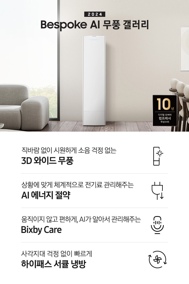 좌측 상단 2024 bespoke 무풍에어컨 갤러리 문구가 보여지며, 뒤로는 좌측 통창이 보여집니다. 통창 밖으로는 푸르른 나무의 머리 윗쪽만 보여집니다. 창 앞에는 그레이톤의 쇼파가 보여지고 앞에는 탁자위에 올려진 조그만한 화분과 도기가 보여집니다. 가운데 무풍 갤러리 에어컨이 보여지고 우측인 식탁 의자 3개가 보여지며 , 의자 앞에 10년 보증 모터&컴프레서 무상수리 마크가 보여집니다. 하단 4키포인트로 좌측부터 1. 무풍갤러리에어컨 아이콘과 함께 직바람없이 시원하게 소음까지 줄여 쾌적하게 문구와 3D 와이드 무풍 문구가 보여집니다. 2. 플러그와 풀잎 모양의 아이콘과 스마트싱스로 상황에 맞게 전기료 관리해주는 AI 에너지 절약 문구가 보여집니다. 3. 마이크에 소리가 들어가는 듯한 아이콘과 함께 AI 집사가 알아서 맞춰주는 Bixby care 문구가 보여지며, 4. 팬모양과 바람이 좌에서 우로 도는듯한 화살표를 한 아이콘과 함께 사각지대 걱정없이 빠르게 하이패스 서큘냉방 문구가 보여집니다.