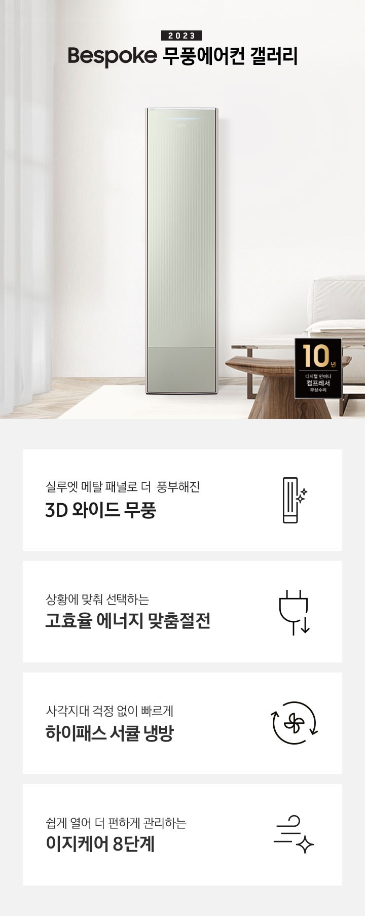 밝은 베이지 톤의 거실 공간 좌측에 무풍 갤러리 에어컨이 보여지며, 가운데 2023new bespoke 무풍에어컨 갤러리 문구가 보여지며 바로 아래 짙은 베이지 톤의 오른쪽으로 기역자 패브릭 쇼파가 보여지며, 쇼파 앞에는 대리석으로 만들어진 직사각형의 탁자와 옆에 서브 대리석 탁자가 있으며 탁자위 책과 화병이 놓여져 있으며 화병엔 식물이 있습니다. 탁자앞에는 우드의 의자가 있으며 우측 하단엔 10년 보증 디지털인버터 모터&컴프레서 무상수리 마크가 보여집니다. 하단 4개의 키포인드가 있으며 좌측부터 1. 실루엣 메탈 패널로 풍부해진 3D 와이드 무풍 문구과 함께 갤러리 에어컨 아이콘이 보여집니다. 2. 상황에 맞춰 선택하는 고효율 에너지 맞춤절전 문구과 함께 콘센트 와 풀잎의 아이콘이 보여집니다. 3. 지구를 생각하는 무풍에어컨 문구와 함께 지구,풀잎 모양의 아이콘이 보엽니다. 4. 사각지대 걱정없이 빠르게 하이패스 서큘 냉방 문구와 함께 시계방향으로 도는 화살표와 안에 바람개비 아이콘이 보여집니다.
