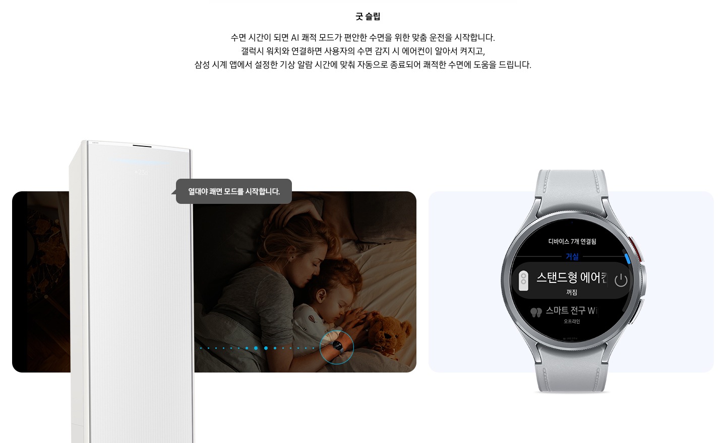 상단부터 타이틀, 서브 타이틀, 설명 글, 이미지가 보여지며 1. 타이틀 온도 • 습도 • 청정까지 알아서 맞춰주는 BESPOKE AI 맞춤 쾌적  2. 서브 타이틀 굿슬립, 3. 설명 글  수면 시간이 되면 AI 쾌적 모드가 편안한 수면을 위한 맞춤 운전을 시작합니다.  갤럭시 워치와 연결하면 사용자의 수면 감지 시 에어컨이 알아서 켜지고,  삼성 시계 앱에서 설정한 기상 알람 시간에 맞춰 자동으로 종료되어 쾌적한 수면에 도움을 드립니다. 보여지고 하단에는 방안에서 아이와 함께 자고 있는 엄마의 모습이 보여지고 엄마 손에는 갤럭시 워치 착용한 모습이 보여지고 그 위로 스탠드 에어컨이 보여지며, 에어컨과 워치가 연결 된듯한 점선들이 보여지고 에어컨에서 열대야 쾌면 모드를 시작합니다. 말풍선이 보여집니다. 우측엔 갤럭시 워치 6 클래식 실버 색상 이 보여지며, 워치 화면에 연결되어있는 스탠드형 에어컨 작동 할 수 있는 화면이 보여집니다. 하단 설명글에는  * SmartThings 기능을 사용하기 위해서는 SmartThings 앱 설치 및 연동, 무선 네트워크 연결이 필요합니다. SmartThings 앱은 Galaxy Store, Play Store 또는 App Store에서 다운로드 받을 수 있습니다.   (Android OS 9.0이상(최소 2GB RAM 공간), iOS 15.0이상) * SmartThings 앱은 일부 태블릿 및 단말과 호환하지 않거나 연동 기기, 사용 방법에 일부 제한이 있을 수 있습니다. * 앱 업데이트에 따라 지원 가능한 OS사양, 앱 화면 구성은 변경될 수 있습니다.  [AI 쾌적 야간 모드] * SmartThings 앱 내 제품 상세 AI 쾌적 모드 화면에서 야간 맞춤 시간 설정 가능합니다. * 소비자가 설정한 시간대에 AI 쾌적 모드로 동작 시 인공지능이 편안한 수면을 위한 야간 맞춤 운전을 동작합니다.   수면시간 미설정 시 PM 11시 ~ SM 7시 야간 맞춤 운전 자동 설정됩니다. * AI 쾌적 야간 모드 종료 시 AI 쾌적 모드 동작 상태 유지되어야만 (최소 4시간 사용 필요) SmartThings   앱에서 사용 경험 피드백을 통하여 추가 학습이 가능하며, AI 쾌적 야간 모드 사용 중의 동작 패턴   그래프를 AI 쾌적 모드 화면에서 확인 가능합니다. (AI 쾌적 야간 모드 종료 후 12시간 이내)  [갤럭시 워치 연동] 해당 이미지는 소비자의 이해를 돕기 위한 이미지로 실제 이미지와 다를 수 있으며, 제품 성능 업데이트를 위해별도 고지 없이 변경될 수 있습니다.  삼성 소프트웨어 One UI 버전 4.0 이상의 삼성 스마트폰과 갤럭시 워치 연동 시 사용 가능하며, 삼성 SmartThings 앱을 다운로드하여 에어컨을 집 안 Wi-Fi에 연결해야 합니다. * 삼성 시계 앱의 '스마트 기기로 편안한 수면하기(Sleep well with smart devices)' 메뉴에서 설정 가능하며, 갤럭시 워치를 착용한 상태로 수면해야 합니다.  * SmartThings는 삼성 스마트폰과 갤럭시 워치에 최적화되어 있으며, 다른 제조사 스마트폰 및 워치에서 사용할 경우, 일부 기능에 제한이 있을 수 있습니다. * Wear OS 기반의 워치에서 SmartThings 앱을 설치하여야 사용이 가능합니다. * Wear OS용 SmartThings 앱은 워치가 스마트폰에 연결되었을 때에만 사용할 수 있습니다. * Wear OS용 지원 기기 : 갤럭시 워치4, 갤럭시 워치4 클래식, 갤럭시 워치5, 갤럭시 워치5 프로, 갤럭시 워치6 ,갤럭시 워치6 프로  보여집니다.