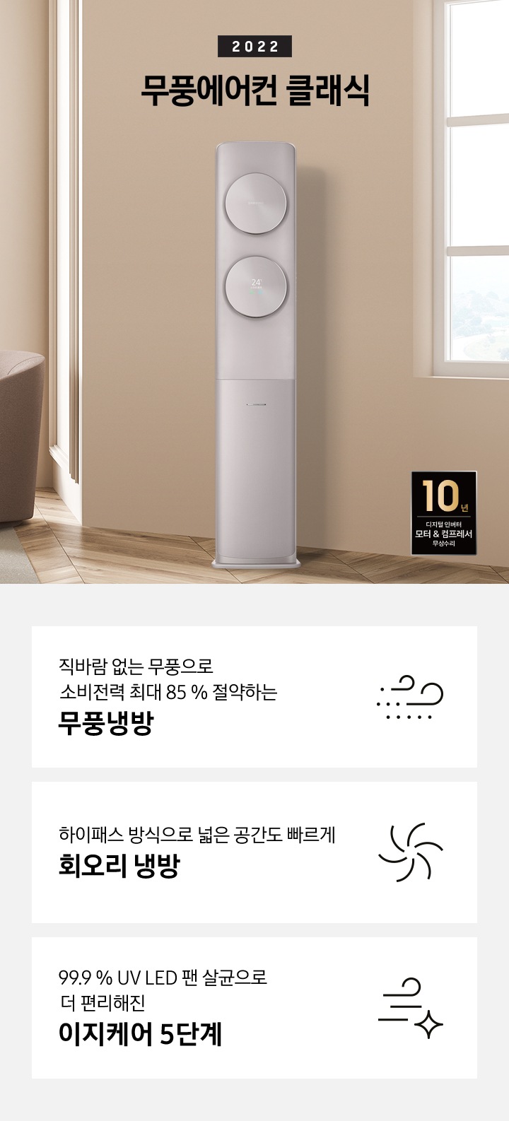 소파와 테이블이 있는 거실 공간에 제품이 놓여져 있고, 해당 이미지 밑에 무풍 클래식 모델과 특징 4가지에 대해서 보여주고 있습니다. 1. 직바람 없는 무풍으로 소비전력 최대 85% 절약하는 무풍냉방 2. 친환경 냉매 적용하여 자연을 생각하는 무풍에어컨 3. 하이패스 방식으로 넓은 공간도 빠르게 회오리 냉방 4. 99.9% UV LED 팬 살균으로 더 편리해진 이지케어 5단계