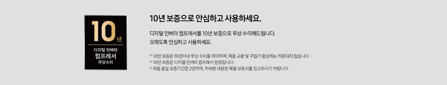 좌측에 10년 보증 디지털인버터 모터 & 컴프레서 무상수리 인증마크가 있습니다. 우측에는 10년 보증으로 안심하고 사용하세요. 디지털 인버터 컴프레서를 10년 보증으로 무상 수리해드립니다. 오래도록 안심하고 사용하세요. *10년 보증은 10년 이내 무상 수리를 의미하며, 제품 교환 및 구입가 환급에는 적용되지 않습니다. * 10년 보증은 디지털 인버터 컴프레서 한정입니다. * 제품 품질 보증기간은 2년이며, 자세한 내용은 제품 보증서를 참고하시기 바랍니다. 라는 문구가 있습니다.