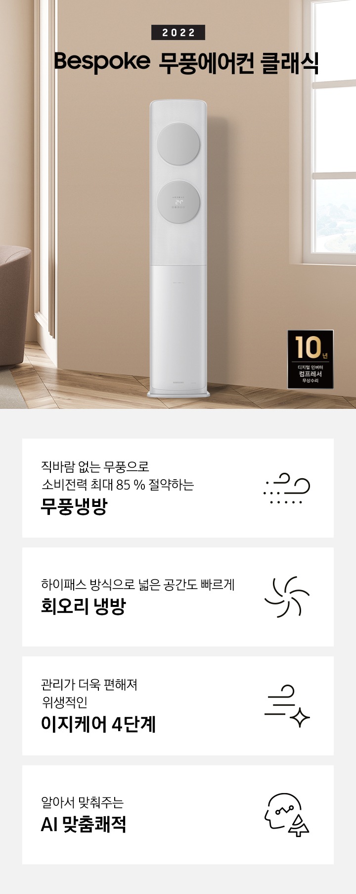 밝은 베이지 톤에 좌측에 2022 BESPOKE 무풍에어컨 클래식 문구가 보여지며, 문구 아래 카페트 위 탁자와 일인용 쇼파가 보여지며 가운에 무풍클래식 에어컨이 보여집니다. 좌측 하단에 10년 보증 디지털 인버터 모터&컴프레서 무상수리 라벨이 보여집니다.  하단에 4가 키포인트가 보여지며 좌측부터 1. 직바람 없는 무풍으로 소비절력 최대 85% 절약하는 무풍냉방, 2. 친환경 냉매 적용하여 자연을 생각하는 무풍에어컨, 3. 하이패스 방식으로 넓은 공간도 빠르게 회오리 냉방, 4.관리가 더욱 편해져 위생적인 이지케어 4단계 가 쓰여져있으며, 각 설명에 대한 아이콘이 보입니다.
