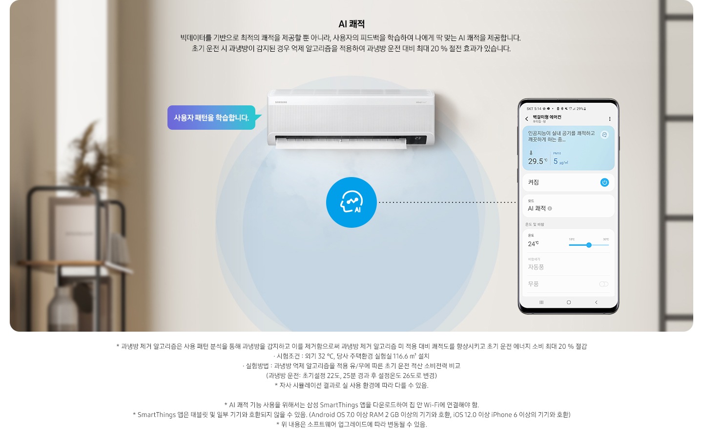 알아서 맞춰주는BESPOKE  AI 맞춤쾌적 AI 쾌적 문구와 함께 빅데이터를 기반으로 최적의 쾌적을 제공할 뿐 아니라, 사용자의 피드백을 학습하여 나에게 딱 맞는 AI 쾌적을 제공합니다. 초기 운전 시 과냉방이 감지된 경우 억제 알고리즘을 적용하여 과냉방 운전 대비 최대 20% 절전 효과가 있고, 환기가 필요한 시점이 되면 환기 알림을 드립니다. 설명이 보여집니다.  베이지 톤에 방안으로 보여지는 공간에 가운데 벽걸이 에어컨이 보여지며, 벽걸이 에어컨 좌측에 사용자 패턴을 학습합니다. 말풍선이 보여지고 우측에 휴대폰 디바이스에 벽걸이형 에어컨 UI 화면이 보여지며 인공지능이 실내 공기를 쾌적하고 깨끗하게 하는중 화면이 보여집니다.  하단 참고 사항 * 과냉방 제거 알고리즘은 사용 패턴 분석을 통해 과냉방을 감지하고 이를 제거함으로써 과냉방 제거 알고리즘 미 적용 대비 쾌적도를 향상시키고 초기 운전 에너지 소비 최대 20 % 절감  - 시험조건 : 외기 32도, 당사 주택환경 실험실 11.6m² 설치, -실험방법 : 과냉방 억제 알고지름을 적용 유/무 에 따른 초기 운전 적산 소비전력 비교 (과냉방 운전: 초기 설정 22도, 25분 경과 후 설정온도 26도로 변경) *자사 시뮬레이션 결과로 실 사용 환경에 따라 다를 수 있음. *ai 쾌적 기능 사용을 위해서는 삼성  Smartthings 앱으 ㄹ다운로드 하여 집 안 wi-fi 에 연결해야함. * Smartthings 앱은 태블릿 밒 일부 기기와 호환되지 않을 수 있음(android os7.0  이상ram 2gb 이상의 기기와 호환, iso 12.0 이상 iphone 6이상의 기기와 호환) * 위 내용은 소프트웨어 업그레이드에 따라 변동될 수 있음.