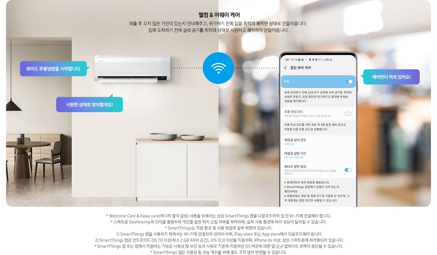 알아서 맞춰주는BESPOKE  AI 맞춤쾌적 웰컴 & 어웨이 케어 문구와 함께 외출 후 끄지 않은 가전이 있는지 안내해주고, 귀가하기 전에 집을 최적의 쾌적한 상태로 만들어줍니다. 집에 도착하기 전에 실내 공기를 최적의 상태로 시원하고 쾌적하게 만들어줍니다. 설명이 보여집니다. 좌측에 원형 식탁이 보이는 다이닝룸과 거실의 공간이 반반 보여지며 거실공간에 벽걸이 에어컨이 설치되어 있으며, 와이드무풍냉뱅을 시작합니다, 시원한 상태로 맞이할게요! . 문구가 말풍선으로 보여지며, 우측엔 휴대폰 의 웰컴 에어 케어 화면이 보여지며, 켜짐 이 활성화 되어 보여집니다. 에어컨이 켜져 있어요! 말풍선이 보여집니다.  * welcome care & away care(에너지 절약 알림) 사용을 위해서는 삼성  Smartthings 앱을 다운로드 하여 집 안 wi-fi 에 연결해야 합니다. * 스마트폰 geofencing과 gps 를 활용하여 개인별 설정 위치 근접 여부를 파악하여, 실제 사용 환경에 따라 성능이 달라질 수 있습니다. *Smartthings 는 지원 호나경 및 사용 방법에 일부 제한이 있습니다. 1) Smartthings 앱을 사용하기 위해서는 Wi-Fi 에 연결되어 있어야 하며,Play store 또는 app store 에서 다운로드 해야 합니다. 2)Smartthings 앱은 안드로이드 os 7.0 이상 (최소 2 gb ram 공간),ios 12.0 이상을 지원하며, iphone 6s 이상, 삼성 스마트폰에 최적화되어 있습니다. *Smartthings 앱 또는 앱에서 지원하는 기능은 사용성 및 보안 등의 사유로 기존에 지원하던 os 버전에 대한 앱 신규 업데이트 정책이 중단될 수 있습니다. * Smartthings 앱은 사용성 및 성능 개선을 위해 별도 고지 없이 변경될 수 있습니다. 