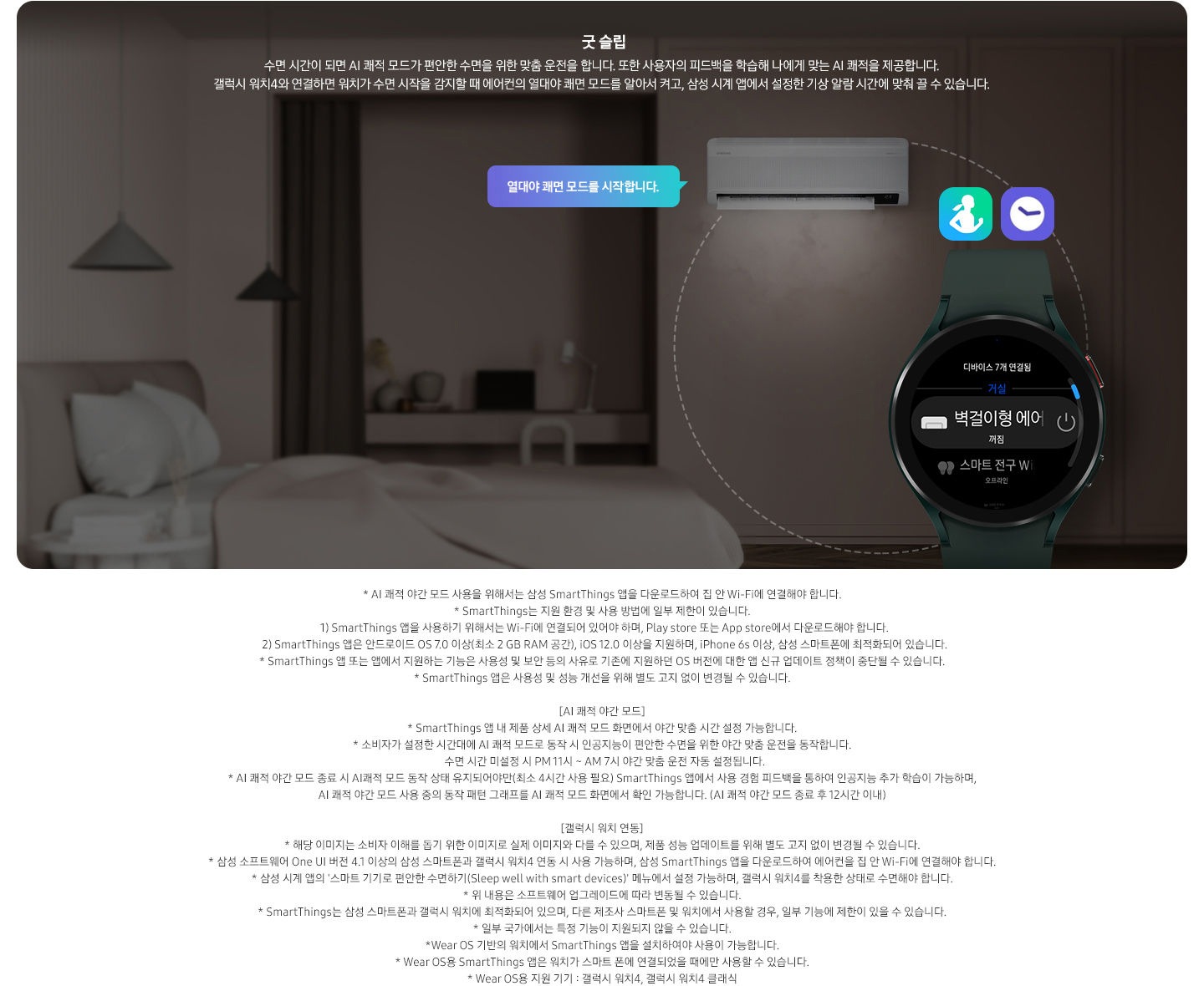 알아서 맞춰주는BESPOKE  AI 맞춤쾌적 굿 슬립 문구와 함께 수면 시간이 되면 AI 쾌적모드가 편안한 수면을 위한 맞춤 운전을 합니다. 또한 사용자의 피드백을 학습해 나에게 맞는 AI 쾌적을 제공합니다. 갤럭시 워치4와 연결하면 워치가 수면 시작을 감지할 때 에어컨의 열대야 쾌면 모드를 알아서 켜고, 삼성 시계 앱에서 설정한 기상 알람 시간에 맞춰 끌 수 있습니다. 설명이 보여집니다.  [AI 쾌적 야간 모드] * AI 쾌적 야간 모드 사용을 위해서는 SmartThings 앱을 다운로드하여 집 안 Wi-Fi에 연결해야 합니다.  * SmartThings 앱 내 제품 상세 AI 쾌적 모드 화면에서 야간 맞춤 시간 설정 가능합니다.  * 소비자가 설정한 시간대에 AI 쾌적 모드로 동작 시 인공지능이 편안한 수면을 위한 야간 맞춤 운전을 동작합니다.  * AI 쾌적 야간 모드 종료 시 AI 쾌적 모드 동작 상태 유지되어야만(최소 4시간 사용 필요) SmartThings 앱에서 사용 경험 피드백을 통하여 인공지능 추가 학습이 가능하며, AI 쾌적 야간 모드 사용 중의 동작 패턴 그래프를 AI 쾌적 모드 화면에서 확인 가능합니다.(AI 쾌적 야간 모드 종료 후 12시간 이내) [갤럭시 워치 연동] * 해당 이미지는 소비자 이해를 돕기 위한 이미지로 실제와 다를 수 있으며, 제품 성능 업데이트를 위해 별도 고지 없이 변경될 수 있습니다.  * 삼성 소프트웨어 One UI 버전 4.1 이상의 삼성 스마트폰과 갤럭시 워치4 연동 시 사용 가능하며, SmartThings 앱을 다운로드하여 에어컨을 집 안 Wi-Fi에 연결해야 합니다.  * 삼성 시계 앱의 ‘스마트 기기로 편안한 수면하기(Sleep well with smart devices)’ 메뉴에서 설정 가능하며, 갤럭시 워치4를 착용한 상태로 수면해야 합니다.  * Wear OS 기반의 워치(지원기기 : 갤럭시 워치4, 갤럭시 워치4 클래식 이상)에서 SmartThings 앱을 설치하여야 사용이 가능하며, 워치가 스마트폰에 연결되었을 때에만 사용할 수 있습니다.