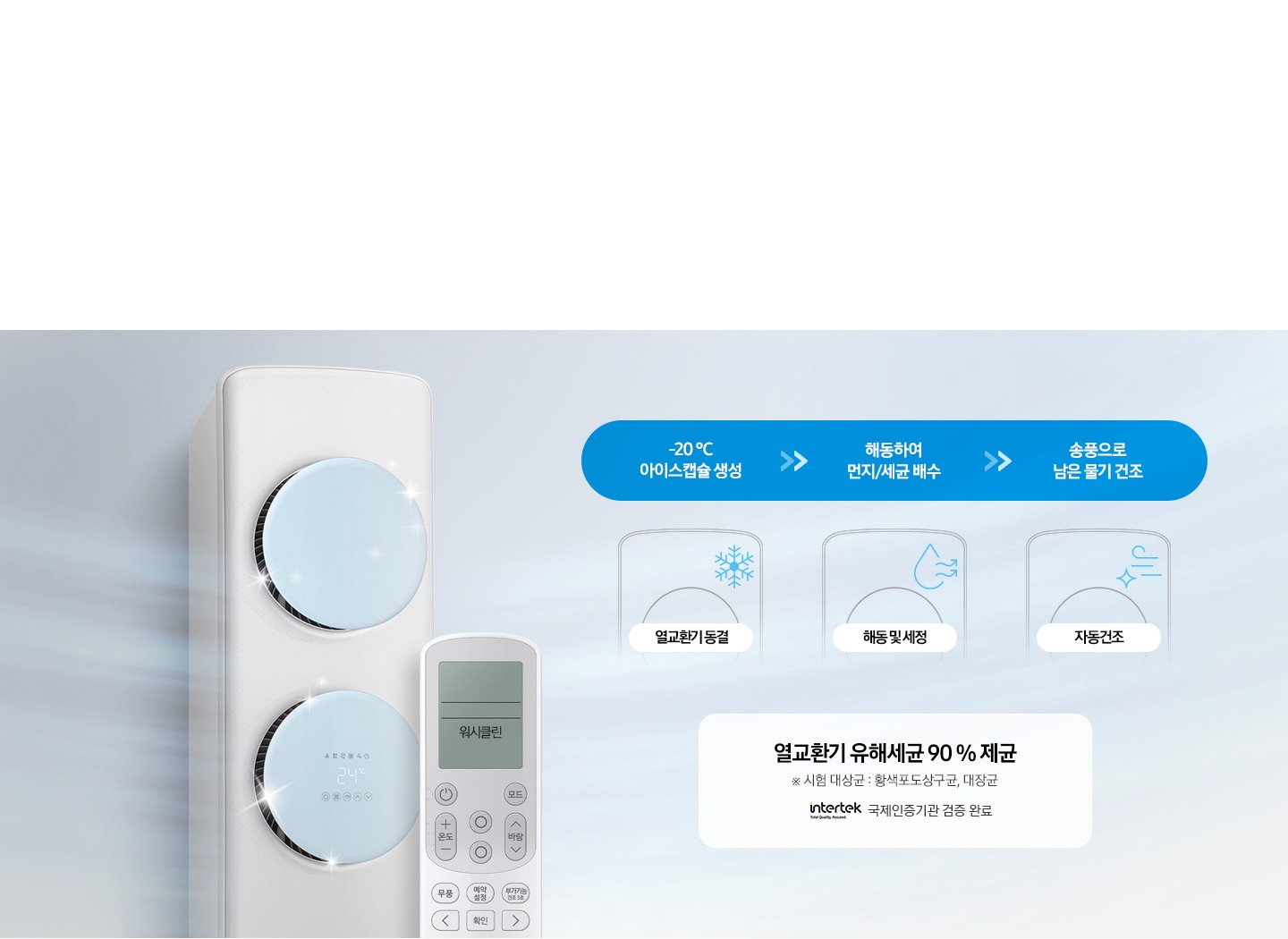 관리가 더욱 편해져 위생적인 이지케어 4단계 2단계 리모컨 하나로 열교환기 내부 청소까지 청결하게 워시클린 문구가 보여지며, 열교환기를 동결 후 세척하는 워시클린 기술을 통해 전문가 도움 없이도 잘 보이지 않는 열교환기에 숨어있는 오염까지 우생적으로 관리 가능합니다. 냉기를 만드는 열교환기에 숨어있는 오염까지 위생적으로 관리 가능합니다. 냉기를 만드는 열교환기를 청결하게 관리 할 수 있어 더욱 깨끗한 바람을 즐길 수 있습니다. 설명이 보여지며 하단 이미지 좌측엔 워시클린 작동중인 에어컨과 리모컨이 보여지며 우측에 순서가 보여집니다.  1. -20℃ 아이스캡슐 생성, 해동하여 먼지/세균 배수, 송풍으로 남은 물기 건조 2. 열교환기동결, 해동 및 세정, 자동건조 순서가 보여지며 우측 하단에 열교환기 유해세균 90% 제균 시험대상균: 황색포도상구균, 대장균 인터텍 국제인증기관 검증 완료가 보여집니다. 참고사항 1. [워시클린 유해세균 90% 제균] 시험방법 : 열교환기 표면에 도포하고, 워시클린 기능을 92분 동안 작동한 후 샘플 3곳에서 측정된 값을 평균해 감소율을 구합니다. 2. 시험세균: 대장균 (Escherichia coli ATCC 8739), 황색포도상구균(Staphylococcus aureus ATCC 6538), 3.  국제시험검사기관인 INTERTEK이 검증한 자사 시험 결과이며, 실사용 환경에 따라 다를 수 있습니다. 