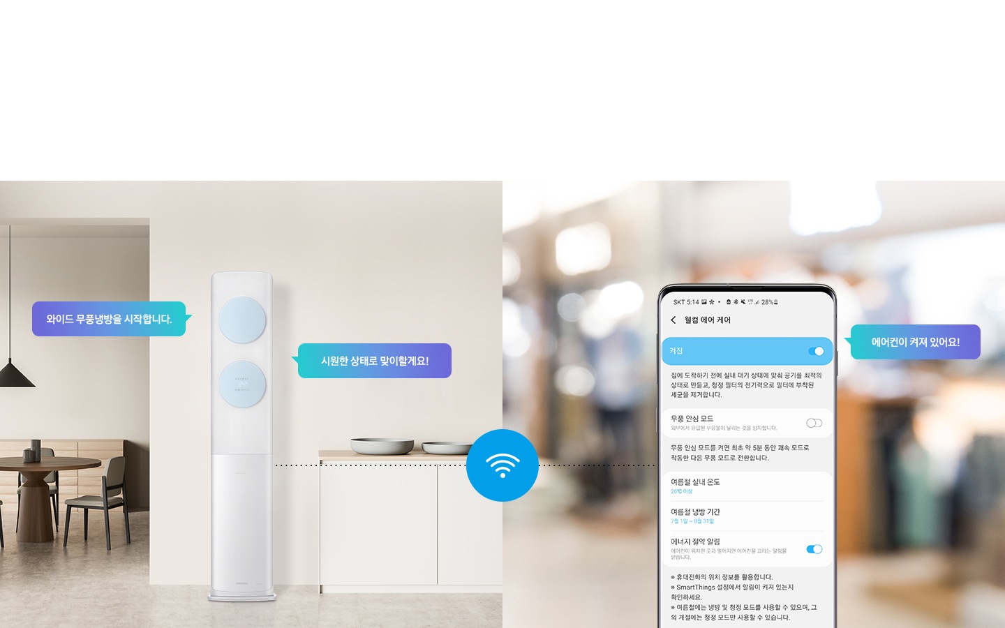 알아서 맞춰주는 AI 맞춤 쾌적 스스로 판단하고 학습하여 알아서 작동하는 AI 기술로 나와 우리집에 꼭 맞는 쾌적을 제공합니다. 또한 에너지 절감까지 알아서 맞춰주는 AI 맞춤 쾌적을 경험 해보세요. 문구가 보이며, 웰컴& 어웨이 케어 외출 후 끄지 않은 가전이 있는지 안내해주고, 귀가 하기 전에 집을 최적의 쾌적한 상태로 만들어 줍니다. 집에 도착하기 전에 회오리 냉방을 작동하고, 도착 후에는 무풍 냉방을 작동해 시원하고 쾌적한 상태로 만들어 줍니다.  설명이 보여지며 이미지 좌측 거실과 주방 사이에 설치되어있는 에어컨의 모습이 보여지며 말풍선으로 와이드 무풍냉방을 시작합니다, 시원한 상태로 맞이할게요! 가 보여지고 우측 휴대폰 웰컴 에어케어 ui의 모습에 에어컨이 켜저 있어요 말풍선과 함께 보여집니다. 에어컨과 우측 휴대폰이 와이파이로 연결되어 설정이 가능한 모습으로 보여집니다. 참고 사항 1. Welcome Care & Away care (에너지 절약 알림) 사용을 위해서는 삼성 Smartthings  앱을 다운로드 하여 집안 Wi-Fi 에 연결해야 함. 2. Welcome Care & Away care (에너지 절약 알림)은 스마트폰 Geofencing과 GPS 를 활용하여 개인별 설정 위치 근접 여부를 파악아며, 실제 사용 환결에 따라 성능이 달라질 수 있음. 3. Smartthings 앱은 태블릿 및 일부 기기와 호환되지 않을 수 있음. (Android os 7.0 이상 ram 2gb 이상의 기기와 호환, ios 12.0 이상 iphone 6 이상의 기기와 호환) 4. 위 내용은 소프트웨어 업그레이드에 따라 변동될 수 있음.