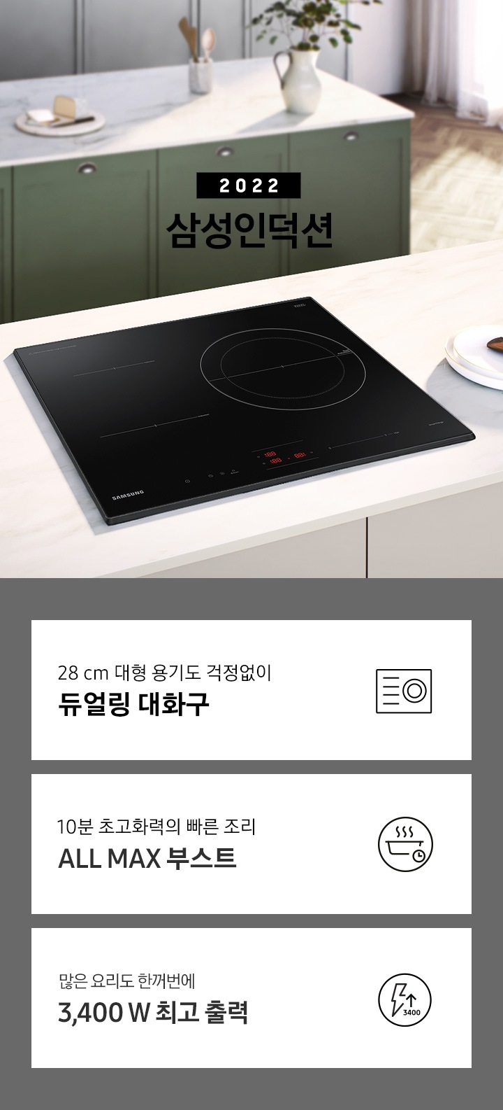 화이트톤으로 이루어진 주방 상판 중앙에 인덕션 빌트인 블랙 컬러가 설치되어 있고, 이미지 왼쪽 상단 부분에는 2022 삼성 인덕션 문구가 쓰여 있습니다. 인덕션 뒷측에는 초록색 하부장을 가진 싱크대가 노출되고 있고, 이미지 하단에는 인덕션 빌트인의 주요 특장점 3가지를 설명하는 텍스트와 아이콘 이미지가 있습니다. 3POD 첫번째는 28 cm 대형 용기도 걱정없이 듀얼링 대화구와 인덕션 아이콘, 두번째는 10분 초고화력 빠른 조리 ALL MAX 부스트와 이를 표현하는 동그라미 안에 연기가 나고 있는 냄비 아이콘, 냄비 우측하단에는 시계 아이콘이 작게 그려져 있습니다. 세번째는 많은 요리도 한꺼번에 3,400 W 최고 출력과 이를 표현하는 동그라미안에 번개 모양, 번개 우측 하단에는 3400 문구와 함께 화살표가 위를 가리키는 아이콘이 있습니다.