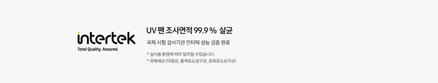 UV 팬 조사면적 99.9 % 살균 국제 시험 검사기관 인터텍 성능 검증 완료 * 실사용 환경에 따라 달라질 수 있습니다. * 유해세균 (대장균, 황색포도상구균, 표피포도상구균)