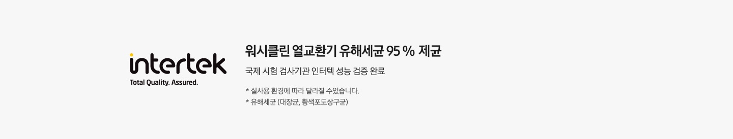 워시클린 열교환기 유해세균 95 % 제균 국제 시험 검사기관 인터텍 성능 검증 완료 * 실사용 환경에 따라 달라질 수 있습니다. * 유해세균 (대장균, 황색포도상구균)