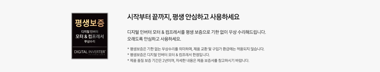 시작부터 끝까지, 평생 안심하고 사용하세요. 디지털 인버터 모터 & 컴프레서를 평생 보증으로 기한 없이 무상 수리해 드립니다. 오래도록 안심하고 사용하세요. * 평생보증은 기한 없는 무상수리를 의미하며, 제품 교환 및 구입가 환급에는 적용되지 않습니다. * 평생보증은 디지털 인버터 모터 & 컴프레서 한정입니다. * 제품 품질 보증 기간은 2년이며, 자세한 내용은 제품 보증서를 참고하시기 바랍니다.