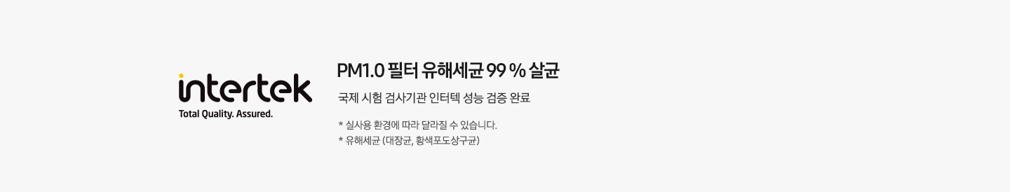 PM1.0 필터 유해세균 99 % 살균 국제 시험 검사기관 인터텍 성능 검증 완료 * 실사용 환경에 따라 달라질 수 있습니다. * 유해세균 (대장균, 황색포도상구균)