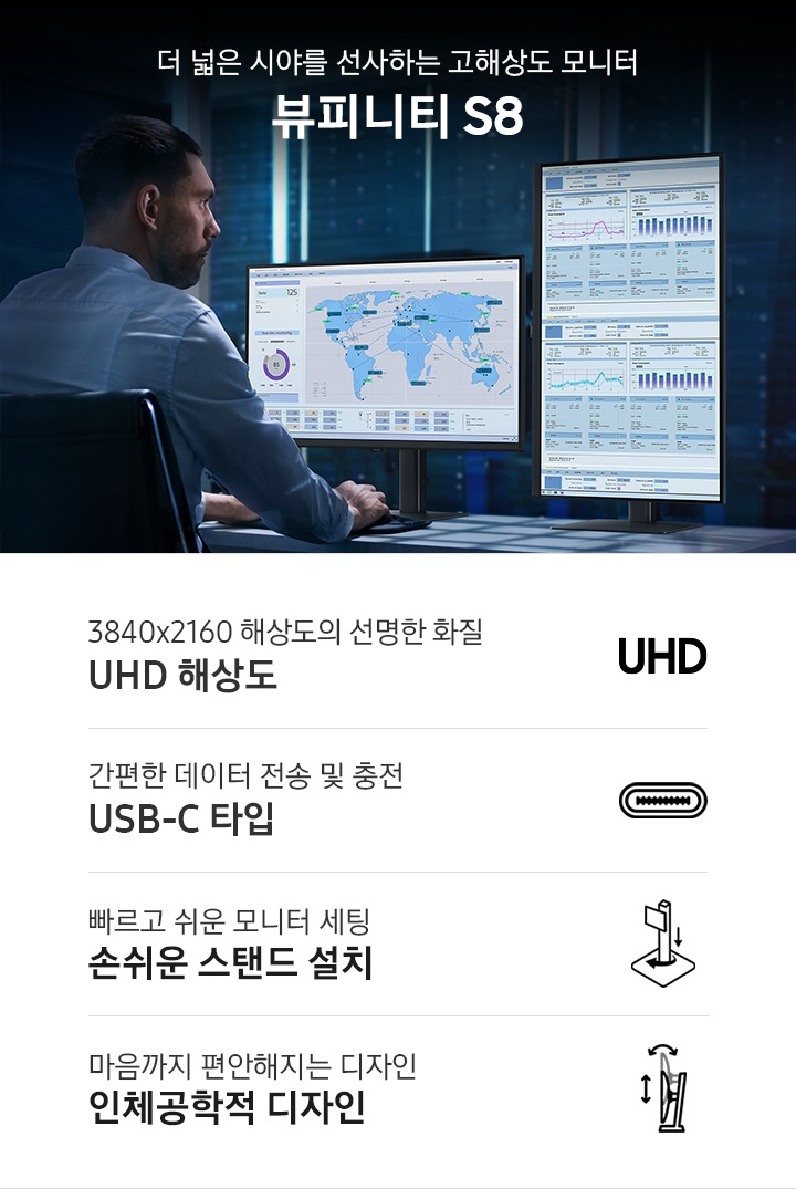 뷰피니티 S8의 KV 이미지를 보여주고 있습니다. 화면 왼편에는 오피스에서 작업중인 남성 앞에 모니터 2대가 정면, 피봇으로 보입니다. 오른편에는 더 넓은 시야를 선사하는 고해상도 모니터 뷰피니티 S8 로고가 보입니다. 하단에는 주요 특장점 4가지 3840x2160 해상도의 선명한 화질 UHD 해상도, 간편한 데이터 전송 및 충전 USB-C 타입, 빠르고 쉬운 모니터 세팅 손쉬운 스탠드 설치, 마음까지 편안해지는 디자인 인체공학적 디자인 텍스트가 보입니다.