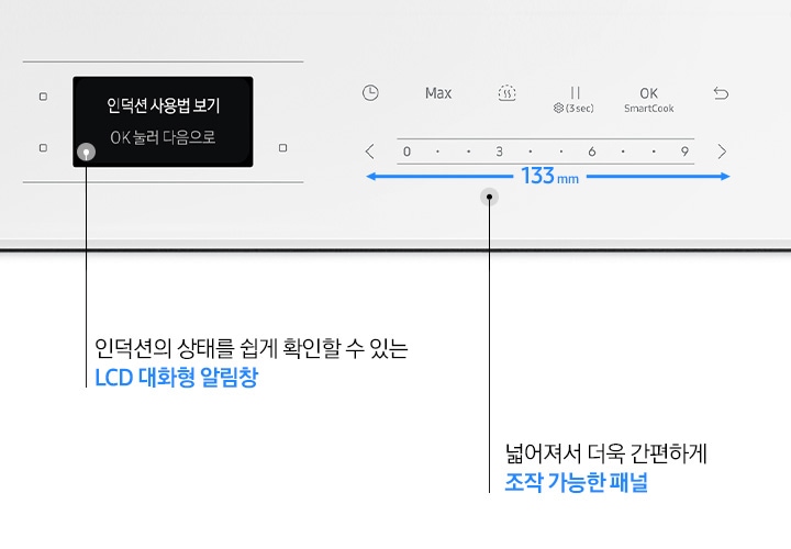 검은색 바 형태로 전기레인지 조작부가 크게 확대되어 보입니다. 왼쪽에는 LCD 대화형 알림 창이 보입니다. 알림 창 안에는 인덕션 사용법 보기, OK 눌러 다음으로 라는 문구가 적혀 있고 닷 형태의 표기 아래 인덕션의 상태를 쉽게 확인할 수 있는 LCD 대화형 알림 창이라는 설명이 적혀 있습니다. 오른쪽으로는 전기 레인지의 조작부가 보입니다. 타이머, Max, 가열, 일시정지, OK SmartCook, 되돌리기 화살표 아이콘이 좌에서 우로 순서대로 보이고 하단에는 < 0, 3, 6, 9 >에 따른 화력 조절 부위가 보입니다. 아래에는 갈색 화살표로 좌우로 넓어진 조작부가 강조되어 보이고 가운데에는 133mm라는 수치가 적혀있습니다. 닷 형태의 표기 아래 넓어져서 더욱 간편하게 조작 가능한 패널이라는 설명이 적혀 있습니다.